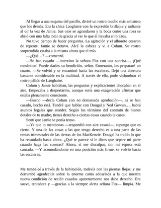 Al llegar a una esquina del pasillo, divisé un rostro mucho más amistoso
que los demás. Era la chica Laoghaire con la expresión brillante y radiante
al oír la voz de Jamie. Sus ojos se agrandaron y la boca como una rosa se
abrió con una falta total de gracia al ver lo que él llevaba en brazos.
No tuvo tiempo de hacer preguntas. La agitación y el alboroto cesaron
de repente. Jamie se detuvo. Alcé la cabeza y vi a Colum. Su rostro
sorprendido estaba a la misma altura que el mío.
—¿Qué…? —comenzó.
—Se han casado —intervino la señora Fitz con una sonrisa—. ¡Qué
romántico! Puede darles su bendición, señor. Entretanto, les prepararé un
cuarto. —Se volvió y se encaminó hacia las escaleras. Dejó una abertura
bastante considerable en la multitud. A través de ella, pude vislumbrar el
rostro pálido de Laoghaire.
Colum y Jamie hablaban, las preguntas y explicaciones chocaban en el
aire. Empezaba a despertarme, aunque sería una exageración afirmar que
estaba plenamente consciente.
—Bueno —decía Colum con no demasiada aprobación—, si se han
casado, hecho está. Tendré que hablar con Dougal y Ned Gowan…, habrá
asuntos legales que atender. Según los términos del contrato de bienes
dotales de tu madre, tienes derecho a ciertas cosas cuando te cases.
Sentí que Jamie se ponía tenso.
—Ya que lo mencionas —respondió con aire casual—, supongo que es
cierto. Y una de las cosas a las que tengo derecho es a una parte de las
rentas trimestrales de las tierras de los MacKenzie. Dougal ha traído lo que
ha recaudado hasta ahora. ¿Qué te parece si le dices que separe mi parte
cuando haga las cuentas? Ahora, si me disculpas, tío, mi esposa está
cansada. —Y acomodándome en una posición más firme, se volvió hacia
las escaleras.
Me tambaleé a través de la habitación, todavía con las piernas flojas, y me
derrumbé agradecida sobre la enorme cama adoselada a la que nuestra
nueva condición de recién casados aparentemente nos daba derecho. Era
suave, tentadora y —gracias a la siempre alerta señora Fitz— limpia. Me
 