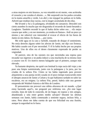 a otras mujeres en mis brazos», su voz retumbó en mi mente, «me aceleraba
el corazón y me cortaba el aliento…». Me sorprendí con los puños cerrados
en la manta amarilla y verde. Los abrí y me enjugué las palmas en la falda.
Advertí que estaban muy sucias, con la mugre acumulada de dos días.
Me levanté y fui a la palangana, olvidando mi cansancio. Descubrí con
cierto asombro lo mucho que me disgustaba el recuerdo de Jamie besando a
Laoghaire. También recordé lo que él había dicho sobre eso… «Es mejor
casarse que arder, y en ese momento, yo estaba en llamas». Ardí un poco yo
misma y me ruboricé con intensidad al evocar el efecto de los besos de
Jamie en mis labios. En llamas…, por cierto.
Me eché agua en la cara y farfullé, tratando de disipar el sentimiento.
No tenía derecho alguno sobre los afectos de Jamie, me dije con firmeza.
Me había casado con él por necesidad. Y él lo había hecho por sus propios
motivos. Uno de ellos era el deseo claramente expresado de perder su
virginidad.
Al parecer, otra de las razones era que necesitaba una esposa para
recaudar sus ingresos y no podía inducir a una muchacha de su misma clase
a casarse con él. Un motivo menos halagador que el primero, aunque más
elevado.
Ya bastante despierta, me quité con lentitud la ropa sucia del viaje y me
puse una limpia suministrada, junto con la palangana y la jarra, por las
criadas de la señora Fitz. Cómo se las había ingeniado para proveer
alojamiento a una pareja recién casada en el poco tiempo transcurrido entre
el abrupto anuncio de Jamie a Colum y lo que habíamos tardado en subir las
escaleras, era un enigma. La señora Fitz, pensé, habría sido una gerente
estupenda del Waldorf-Astoria o del Ritz de Londres.
El pensamiento me provocó una súbita añoranza de mi mundo. «¿Qué
estoy haciendo aquí?», me pregunté por milésima vez. ¿En este lugar
extraño, lejos de todo lo conocido, de mi hogar, mi esposo y mis amigos,
abandonada y sola entre gentes medio salvajes? Durante las últimas
semanas con Jamie, había comenzado a sentirme segura, incluso feliz, a
ratos. Pero ahora me daba cuenta de que esa felicidad era una ilusión,
aunque la seguridad no lo fuera.
 