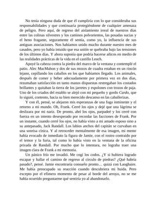 No tenía ninguna duda de que él cumpliría con lo que consideraba sus
responsabilidades y que continuaría protegiéndome de cualquier amenaza
de peligro. Pero aquí, de regreso del aislamiento irreal de nuestros días
entre las colinas silvestres y los caminos polvorientos, las posadas sucias y
el heno fragante, seguramente él sentía, como yo, la influencia de sus
antiguas asociaciones. Nos habíamos unido mucho durante nuestro mes de
casados, pero yo había intuido que esa unión se quebraba bajo las tensiones
de los últimos días. Y ahora suponía que podría hacerse añicos en medio de
las realidades prácticas de la vida en el castillo Leoch.
Apoyé la cabeza contra la piedra del marco de la ventana y contemplé el
patio. Alec MacMahon y dos de sus mozos de cuadra estaban en un rincón
lejano, cepillando los caballos en los que habíamos llegado. Los animales,
después de comer y beber adecuadamente por primera vez en dos días,
rezumaban satisfacción en tanto manos dispuestas restregaban los costados
brillantes y quitaban la tierra de los jarretes y espolones con trozos de paja.
Uno de los criados del establo se alejó con mi pequeño y gordo Cardo, que
lo siguió, contento, hacia su bien merecido descanso en las caballerizas.
Y con él, pensé, se alejaron mis esperanzas de una fuga inminente y el
retorno a mi mundo. Oh, Frank. Cerré los ojos y dejé que una lágrima se
deslizara por mi nariz. De pronto, abrí los ojos, parpadeé y los cerré con
fuerza en un intento desesperado por recordar las facciones de Frank. Por
un instante, cuando cerré los ojos, no había visto a mi amado esposo sino a
su antepasado, Jack Randall. Los labios anchos del capitán se curvaban en
una sonrisa cínica. Y al retroceder mentalmente de esa imagen, mi mente
había evocado de inmediato la figura de Jamie, con el rostro contraído por
el temor y la furia, tal como lo había visto en la ventana de la oficina
privada de Randall. Por mucho que lo intentara, no lograba traer una
imagen clara de Frank a mi memoria.
Un pánico frío me invadió. Me cogí los codos. ¿Y si hubiera logrado
escapar y hallar el camino de regreso al círculo de piedras? ¿Qué habría
pasado?, pensé. Jamie encontraría consuelo pronto… quizá con Laoghaire.
Me había preocupado su reacción cuando descubriera mi huida. Pero
excepto por el efímero momento de pesar al borde del arroyo, no se me
había ocurrido preguntarme qué sentiría yo al abandonarlo.
 