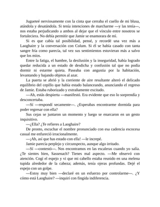 Jugueteé nerviosamente con la cinta que cerraba el cuello de mi blusa,
atándola y desatándola. Si tenía intenciones de marcharme —y las tenía—,
nos estaba perjudicando a ambos al dejar que el vínculo entre nosotros se
fortaleciera. No debía permitir que Jamie se enamorara de mí.
Si es que cabía tal posibilidad, pensé, y recordé una vez más a
Laoghaire y la conversación con Colum. Si él se había casado con tanta
sangre fría como parecía, tal vez sus sentimientos estuvieran más a salvo
que los míos.
Entre la fatiga, el hambre, la desilusión y la inseguridad, había logrado
quedar reducida a un estado de desdicha y confusión tal que no podía
dormir ni estarme quieta. Paseaba con angustia por la habitación,
levantando y bajando objetos al azar.
La puerta se abrió y la corriente de aire resultante alteró el delicado
equilibrio del cepillo que había estado balanceando, anunciando el regreso
de Jamie. Estaba ruborizado y extrañamente excitado.
—Ah, estás despierta —manifestó. Era evidente que eso lo sorprendía y
desconcertaba.
—Sí —respondí secamente—. ¿Esperabas encontrarme dormida para
poder regresar con ella?
Sus cejas se juntaron un momento y luego se enarcaron en un gesto
inquisitivo.
—¿Ella? ¿Te refieres a Laoghaire?
De pronto, escuchar el nombre pronunciado con esa cadencia escocesa
casual me enfureció irracionalmente.
—¡Ah, así que has estado con ella! —le increpé.
Jamie parecía perplejo y circunspecto, aunque algo irritado.
—Sí —contestó—. Nos encontramos en las escaleras cuando yo salía.
¿Te sientes bien, Sassenach? Tienes mal aspecto. —Me observó con
atención. Cogí el espejo y vi que mi cabello estaba reunido en una melena
tupida alrededor de la cabeza; además, tenía ojeras profundas. Dejé el
espejo con un golpe.
—Estoy muy bien —declaré en un esfuerzo por controlarme—. ¿Y
cómo está Laoghaire? —inquirí con fingida indiferencia.
 
