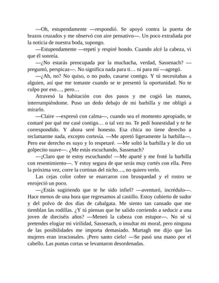 —Oh, estupendamente —respondió. Se apoyó contra la puerta de
brazos cruzados y me observó con aire pensativo—. Un poco extrañada por
la noticia de nuestra boda, supongo.
—Estupendamente —repetí y respiré hondo. Cuando alcé la cabeza, vi
que él sonreía.
—¿No estarás preocupada por la muchacha, verdad, Sassenach? —
preguntó, perspicaz—. No significa nada para ti… ni para mí —agregó.
—¿Ah, no? No quiso, o no pudo, casarse contigo. Y tú necesitabas a
alguien, así que me tomaste cuando se te presentó la oportunidad. No te
culpo por eso…, pero…
Atravesó la habitación con dos pasos y me cogió las manos,
interrumpiéndome. Puso un dedo debajo de mi barbilla y me obligó a
mirarlo.
—Claire —expresó con calma—, cuando sea el momento apropiado, te
contaré por qué me casé contigo… o tal vez no. Te pedí honestidad y te he
correspondido. Y ahora seré honesto. Esa chica no tiene derecho a
reclamarme nada, excepto cortesía. —Me apretó ligeramente la barbilla—.
Pero ese derecho es suyo y lo respetaré. —Me soltó la barbilla y le dio un
golpecito suave—. ¿Me estás escuchando, Sassenach?
—¡Claro que te estoy escuchando! —Me aparté y me froté la barbilla
con resentimiento—. Y estoy segura de que serás muy cortés con ella. Pero
la próxima vez, corre la cortinas del nicho…, no quiero verlo.
Las cejas color cobre se enarcaron con brusquedad y el rostro se
enrojeció un poco.
—¿Estás sugiriendo que te he sido infiel? —aventuró, incrédulo—.
Hace menos de una hora que regresamos al castillo. Estoy cubierto de sudor
y del polvo de dos días de cabalgata. Me siento tan cansado que me
tiemblan las rodillas. ¿Y tú piensas que he salido corriendo a seducir a una
joven de dieciséis años? —Meneó la cabeza con estupor—. No sé si
pretendes elogiar mi virilidad, Sassenach, o insultar mi moral, pero ninguna
de las posibilidades me importa demasiado. Murtagh me dijo que las
mujeres eran irracionales. ¡Pero santo cielo! —Se pasó una mano por el
cabello. Las puntas cortas se levantaron desordenadas.
 