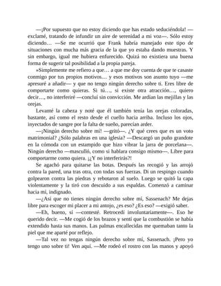 —¡Por supuesto que no estoy diciendo que has estado seduciéndola! —
exclamé, tratando de infundir un aire de serenidad a mi voz—. Sólo estoy
diciendo… —Se me ocurrió que Frank habría manejado este tipo de
situaciones con mucha más gracia de la que yo estaba dando muestras. Y
sin embargo, igual me hubiera enfurecido. Quizá no existiera una buena
forma de sugerir tal posibilidad a la propia pareja.
»Simplemente me refiero a que… a que me doy cuenta de que te casaste
conmigo por tus propios motivos… y esos motivos son asunto tuyo —me
apresuré a añadir— y que no tengo ningún derecho sobre ti. Eres libre de
comportarte como quieras. Si tú…, si existe otra atracción…, quiero
decir…, no interferiré —concluí sin convicción. Me ardían las mejillas y las
orejas.
Levanté la cabeza y noté que él también tenía las orejas coloradas,
bastante, así como el resto desde el cuello hacia arriba. Incluso los ojos,
inyectados de sangre por la falta de sueño, parecían arder.
—¡Ningún derecho sobre mí! —gritó—. ¿Y qué crees que es un voto
matrimonial? ¿Sólo palabras en una iglesia? —Descargó un puño grandote
en la cómoda con un estampido que hizo vibrar la jarra de porcelana—.
Ningún derecho —masculló, como si hablara consigo mismo—. Libre para
comportarme como quiera. ¡¿Y no interferirás?!
Se agachó para quitarse las botas. Después las recogió y las arrojó
contra la pared, una tras otra, con todas sus fuerzas. Di un respingo cuando
golpearon contra las piedras y rebotaron al suelo. Luego se quitó la capa
violentamente y la tiró con descuido a sus espaldas. Comenzó a caminar
hacia mí, indignado.
—¿Así que no tienes ningún derecho sobre mí, Sassenach? Me dejas
libre para escoger mi placer a mi antojo, ¿es eso? ¿Es eso? —exigió saber.
—Eh, bueno, sí —contesté. Retrocedí involuntariamente—. Eso he
querido decir. —Me cogió de los brazos y sentí que la combustión se había
extendido hasta sus manos. Las palmas encallecidas me quemaban tanto la
piel que me aparté por reflejo.
—Tal vez no tengas ningún derecho sobre mí, Sassenach. ¡Pero yo
tengo uno sobre ti! Ven aquí. —Me rodeó el rostro con las manos y apoyó
 