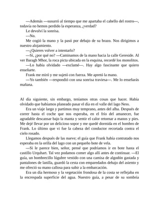 —Además —susurró al tiempo que me apartaba el cabello del rostro—,
todavía no hemos perdido la esperanza, ¿verdad?
Le devolví la sonrisa.
—No.
Me cogió la mano y la pasó por debajo de su brazo. Nos dirigimos a
nuestro alojamiento.
—¿Quieres volver a intentarlo?
—Sí, ¿por qué no? —Caminamos de la mano hacia la calle Gereside. Al
ver Baragh Mhor, la roca picta ubicada en la esquina, recordé los monolitos.
—Lo había olvidado —exclamé—. Hay algo fascinante que quiero
enseñarte.
Frank me miró y me sujetó con fuerza. Me apretó la mano.
—Yo también —respondió con una sonrisa traviesa—. Me lo enseñarás
mañana.
Al día siguiente, sin embargo, teníamos otras cosas que hacer. Había
olvidado que habíamos planeado pasar el día en el valle del lago Ness.
Era un viaje largo y partimos muy temprano, antes del alba. Después de
correr hasta el coche que nos esperaba, en el frío del amanecer, fue
agradable descansar bajo la manta y sentir el calor retornar a manos y pies.
Me dejé llevar por un delicioso sopor y me quedé dormida en el hombro de
Frank. Lo último que vi fue la cabeza del conductor recortada contra el
cielo rosado.
Llegamos después de las nueve; el guía que Frank había contratado nos
esperaba en la orilla del lago con un pequeño bote de vela.
—Si le parece bien, señor, pensé que podríamos ir en bote hasta el
castillo Urquhart. Tal vez podamos comer algo allí antes de continuar. —El
guía, un hombrecillo lúgubre vestido con una camisa de algodón gastada y
pantalones de lanilla, guardó la cesta con emparedados debajo del asiento y
me ofreció su mano callosa para subir a la embarcación.
Era un día hermoso y la vegetación frondosa de la costa se reflejaba en
la encrespada superficie del agua. Nuestro guía, a pesar de su sombría
 