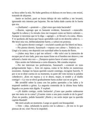 su boca sobre la mía. No hubo gentileza ni dulzura en ese beso y me resistí,
tratando de alejarme.
Jamie se inclinó, pasó un brazo debajo de mis rodillas y me levantó,
ignorando mis intentos por bajarme. No me había dado cuenta de lo fuerte
que era.
—¡Suéltame! —protesté—. ¿Qué crees que estás haciendo?
—Bueno, supongo que es bastante evidente, Sassenach —masculló.
Agachó la cabeza y la mirada clara me traspasó como un hierro caliente—.
Aunque si necesitas que te lo diga —agregó—, te llevaré a la cama. Ahora.
Y te quedarás ahí hasta que hayas aprendido cuál es mi derecho sobre ti. —
Me besó otra vez, deliberadamente fuerte, y sofocó mi protesta.
—¡No quiero dormir contigo! —exclamé cuando por fin liberó mi boca.
—No pienso dormir, Sassenach —repuso con calma—. Todavía no. —
Llegó a la cama y me depositó con suavidad sobre la manta de flores.
—¡Sabes muy bien a qué me refiero! —Me volví con la intención de
escapar por el otro lado, pero una mano firme en el hombro me detuvo y me
enfrentó a Jamie otra vez—. ¡Tampoco quiero hacer el amor contigo!
Ojos azules me fulminaron a corta distancia. Me costaba respirar.
—No me interesan tus preferencias, Sassenach —contestó en tono
peligrosamente bajo—. Eres mi esposa, como te he dicho en numerosas
ocasiones. Aunque no hayas querido casarte conmigo, escogiste hacerlo. Y
por si no te diste cuenta en su momento, tu parte del voto incluía la palabra
«obedecer». ¡Eres mi esposa y si te deseo, mujer, te tendré y al diablo
contigo! —La voz se elevó gradualmente hasta acabar casi en un grito.
Me arrodillé sobre la cama con los puños apretados a los lados y le
respondí también a gritos. La angustia contenida de la última hora había
llegado a su punto más álgido. Y exploté.
—¡Al diablo contigo, cerdo fanfarrón! ¿Crees que puedes ordenarme
que me meta en tu cama? ¿Usarme como a una puta cuando te da la gana?
¡Pues no puedes, jodido bastardo! ¡Hazlo y no serás mejor que tu querido
capitán Randall!
Me miró airado un momento. Luego se apartó con brusquedad.
—Vete —dijo, señalando la puerta con la cabeza—. ¡Si eso es lo que
piensas de mí, vete! No te lo impediré.
 