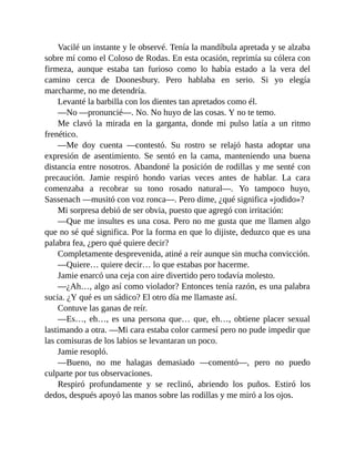 Vacilé un instante y le observé. Tenía la mandíbula apretada y se alzaba
sobre mí como el Coloso de Rodas. En esta ocasión, reprimía su cólera con
firmeza, aunque estaba tan furioso como lo había estado a la vera del
camino cerca de Doonesbury. Pero hablaba en serio. Si yo elegía
marcharme, no me detendría.
Levanté la barbilla con los dientes tan apretados como él.
—No —pronuncié—. No. No huyo de las cosas. Y no te temo.
Me clavó la mirada en la garganta, donde mi pulso latía a un ritmo
frenético.
—Me doy cuenta —contestó. Su rostro se relajó hasta adoptar una
expresión de asentimiento. Se sentó en la cama, manteniendo una buena
distancia entre nosotros. Abandoné la posición de rodillas y me senté con
precaución. Jamie respiró hondo varias veces antes de hablar. La cara
comenzaba a recobrar su tono rosado natural—. Yo tampoco huyo,
Sassenach —musitó con voz ronca—. Pero dime, ¿qué significa «jodido»?
Mi sorpresa debió de ser obvia, puesto que agregó con irritación:
—Que me insultes es una cosa. Pero no me gusta que me llamen algo
que no sé qué significa. Por la forma en que lo dijiste, deduzco que es una
palabra fea, ¿pero qué quiere decir?
Completamente desprevenida, atiné a reír aunque sin mucha convicción.
—Quiere… quiere decir… lo que estabas por hacerme.
Jamie enarcó una ceja con aire divertido pero todavía molesto.
—¿Ah…, algo así como violador? Entonces tenía razón, es una palabra
sucia. ¿Y qué es un sádico? El otro día me llamaste así.
Contuve las ganas de reír.
—Es…, eh…, es una persona que… que, eh…, obtiene placer sexual
lastimando a otra. —Mi cara estaba color carmesí pero no pude impedir que
las comisuras de los labios se levantaran un poco.
Jamie resopló.
—Bueno, no me halagas demasiado —comentó—, pero no puedo
culparte por tus observaciones.
Respiró profundamente y se reclinó, abriendo los puños. Estiró los
dedos, después apoyó las manos sobre las rodillas y me miró a los ojos.
 