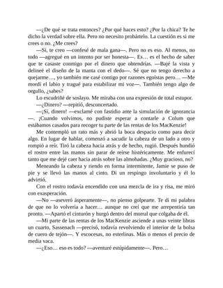 —¿De qué se trata entonces? ¿Por qué haces esto? ¿Por la chica? Te he
dicho la verdad sobre ella. Pero no necesito probártelo. La cuestión es si me
crees o no. ¿Me crees?
—Sí, te creo —confesé de mala gana—. Pero no es eso. Al menos, no
todo —agregué en un intento por ser honesta—. Es… es el hecho de saber
que te casaste conmigo por el dinero que obtendrías. —Bajé la vista y
delineé el diseño de la manta con el dedo—. Sé que no tengo derecho a
quejarme…, yo también me casé contigo por razones egoístas pero… —Me
mordí el labio y tragué para estabilizar mi voz—. También tengo algo de
orgullo, ¿sabes?
Lo escudriñé de soslayo. Me miraba con una expresión de total estupor.
—¿Dinero? —repitió, desconcertado.
—¡Sí, dinero! —exclamé con fastidio ante la simulación de ignorancia
—. ¡Cuando volvimos, no pudiste esperar a contarle a Colum que
estábamos casados para recoger tu parte de las rentas de los MacKenzie!
Me contempló un rato más y abrió la boca despacio como para decir
algo. En lugar de hablar, comenzó a sacudir la cabeza de un lado a otro y
rompió a reír. Tiró la cabeza hacia atrás y de hecho, rugió. Después hundió
el rostro entre las manos sin parar de reírse histéricamente. Me enfurecí
tanto que me dejé caer hacia atrás sobre las almohadas. ¿Muy gracioso, no?
Meneando la cabeza y riendo en forma intermitente, Jamie se puso de
pie y se llevó las manos al cinto. Di un respingo involuntario y él lo
advirtió.
Con el rostro todavía encendido con una mezcla de ira y risa, me miró
con exasperación.
—No —aseveró ásperamente—, no pienso golpearte. Te di mi palabra
de que no lo volvería a hacer… aunque no creí que me arrepentiría tan
pronto. —Apartó el cinturón y hurgó dentro del morral que colgaba de él.
—Mi parte de las rentas de los MacKenzie asciende a unas veinte libras
un cuarto, Sassenach —precisó, todavía revolviendo el interior de la bolsa
de cuero de tejón—. Y escocesas, no esterlinas. Más o menos el precio de
media vaca.
—¿Eso… eso es todo? —aventuré estúpidamente—. Pero…
 