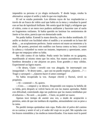 impondría su persona si yo elegía rechazarlo. Y desde luego, estaba la
alternativa: aceptar el anillo y todo lo que eso implicaba.
El sol se estaba poniendo. Los últimos rayos de luz resplandecían a
través de un frasco de vidrio azul que había en la mesa y veteaban la pared
con un haz de lapislázuli brillante. Me sentía igual de frágil y refulgente que
el vidrio, como si un mero roce pudiera astillarme y hacerme caer al suelo
en fragmentos rutilantes. Si había querido no lastimar los sentimientos de
Jamie ni los míos, parecía que era demasiado tarde.
No podía hablar. Extendí la mano derecha, con los dedos temblando. El
anillo se deslizó con facilidad sobre el nudillo y se acomodó en la base del
dedo…, un acoplamiento perfecto. Jamie sostuvo mi mano un momento y la
miró. De pronto, presionó mis nudillos con fuerza contra su boca. Levantó
la cabeza y vislumbré su rostro un instante, impetuoso y apremiante, antes
de que me empujara sobre su falda.
Me ciñó contra él sin hablar. Podía sentir los latidos en su garganta,
martilleando al mismo ritmo que los míos. Sus manos ascendieron a mis
hombros desnudos y me alejaron un poco. Eran grandes y muy cálidas.
Experimenté un ligero mareo.
—Te deseo, Claire —reveló con voz ahogada. Se interrumpió con
inseguridad—. Te deseo tanto… que casi no puedo respirar. ¿Quieres…? —
Tragó y carraspeó—. ¿Quieres hacer el amor conmigo?
Yo había recuperado la voz. Aunque chirrió y fluctuó, sirvió su
propósito.
—Sí —contesté—. Sí, quiero.
—Creo… —empezó y se detuvo. Desprendió con torpeza la hebilla de
su falda, pero después se volvió hacia mí con las manos apretadas. Habló
con dificultad, controlando algo tan poderoso que las manos temblaban por
el esfuerzo—. No seré…, no podré… Claire, no podré ser suave.
Apenas tuve tiempo de asentir una vez, a modo de aceptación o
permiso, antes de que me tumbara de espaldas, atenazándome con su peso a
la cama.
No perdió tiempo quitándose más ropa. Podía oler el polvo del camino
en su camisa y sentir el sol y el sudor del viaje en su piel. Me sujetaba con
los brazos extendidos y las muñecas inmovilizadas. Una mano rozó la pared
 
