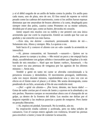y oí el débil rasguño de un anillo de bodas contra la piedra. Un anillo para
cada mano, uno de plata, otro de oro. El fino metal de repente se volvió
pesado como las cadenas del matrimonio, como si los anillos fueran esposas
diminutas que me amarraban de brazos abiertos a la cama, desplegada para
siempre entre dos polos, cautiva como Prometeo en su monte solitario,
dividida por el amor que, como un buitre, devoraba mi corazón.
Jamie separó mis muslos con su rodilla y me penetró con una única
arremetida que me cortó la respiración. Emitió un sonido que fue casi un
gruñido y me estrechó con más fuerza.
—Eres mía, mo duinne —murmuró, presionando dentro de mí—.
Solamente mía. Ahora y siempre. Mía. Lo quieras o no.
Subí hacia él y contuve el aliento con un «ah» cuando la acometida se
intensificó.
—Sí, pienso consumirte, mi Sassenach —susurró—. Quiero ser tu
dueño, poseer tu cuerpo y tu alma. —Me resistí un poco y me empujó hacia
abajo, sacudiéndome con golpes sólidos e inexorables que llegaban a lo más
hondo de mis entrañas—. Haré que me llames «señor», Sassenach. —Su
voz suave era una amenaza de venganza por las agonías de los últimos
minutos—. Serás mía.
Temblé y gemí en tanto mi carne se aferraba convulsionada a la
presencia invasora y demoledora. El movimiento prosiguió, indiferente,
cada vez mayor durante minutos, vapuleándome una y otra vez con un
efecto en el límite entre el placer y el dolor. Me sentía desintegrada, como
pendiendo de un hilo, arrastrada al filo de una rendición total.
—¡No! —grité sin aliento—. ¡Por favor, detente, me haces daño! —
Gotas de sudor corrían por el rostro de Jamie y cayeron en la almohada y en
mis pechos. Nuestros cuerpos se encontraban ahora con el chasquido de un
golpe, ya dentro de la frontera del dolor. Los muslos me dolían por el
impacto repetido y las muñecas parecían a punto de romperse. Pero Jamie
no pensaba liberarme.
—Sí, implora mi piedad, Sassenach. No la tendrás, aún no.
Su respiración estaba caliente y acelerada, pero no daba señales de
cansancio. Con el cuerpo entero agitado con violencia, levanté las piernas
para envolver a Jamie y tratar de contener la sensación.
 