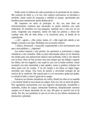 Podía sentir el embiste de cada acometida en lo profundo de mi vientre.
Me contraía de dolor y, a la vez, mis caderas traicioneras se elevaban a
recibirlo. Jamie sintió mi respuesta y redobló su ataque, oprimiendo mis
hombros para mantenerme quieta debajo de él.
Mi respuesta no tenía ni principio ni fin; era más bien un
estremecimiento continuo que alcanzaba su punto máximo con cada
embestida. El martilleo era una pregunta, repetida una y otra vez en mi
carne, exigiendo una respuesta. Jamie me bajó las piernas y ahora me
condujo más allá de todo dolor, a la sensación pura, al borde de la
capitulación.
—¡Sí! —gemí—. ¡Oh, cielos, Jamie, sí! —Me cogió del cabello y me
obligó a mirarlo a los ojos. Brillaban con un triunfo rabioso.
—Ahora, Sassenach —masculló, respondiendo a mis movimientos más
que a mis palabras—. ¡Agárrate!
Las manos bajaron a mis pechos, los apretaron y acariciaron y luego
resbalaron a mis costados. Todo su peso descansaba ahora en mí mientras
me alzaba para una penetración todavía más profunda. Grité y me silenció
con su boca. Pero no fue un beso sino otro ataque que me obligó a separar
los labios, me los magulló y me raspó la cara con la barba cerdosa. Jamie
acometió con más intensidad y más rapidez, como si pudiera violentar mi
alma junto con mi cuerpo. Y en mi cuerpo o mi alma, en algún lugar,
encendió una chispa. Una furia de pasión y necesidad emergió de las
cenizas de la rendición. Me arqueé para ir a su encuentro, golpe por golpe.
Le mordí el labio y sentí el gusto de la sangre.
Entonces sus dientes mordieron mi cuello. Hundí las uñas en su espalda
y las deslicé desde la nuca hasta las nalgas. Esta vez, fue su turno de gemir.
Nos agredimos mutuamente con una urgencia desesperada, mordiendo y
arañando, ávidos de sangre, intentando fundirnos, despedazando nuestros
cuerpos en el deseo abrasador de ser uno. Mi grito se mezcló con el de
Jamie. Por fin, nos perdimos el uno en el otro en ese último momento de
disolución y plenitud.
 