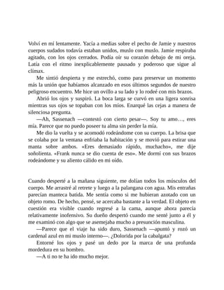 Volví en mí lentamente. Yacía a medias sobre el pecho de Jamie y nuestros
cuerpos sudados todavía estaban unidos, muslo con muslo. Jamie respiraba
agitado, con los ojos cerrados. Podía oír su corazón debajo de mi oreja.
Latía con el ritmo inexplicablemente pausado y poderoso que sigue al
clímax.
Me sintió despierta y me estrechó, como para preservar un momento
más la unión que habíamos alcanzado en esos últimos segundos de nuestro
peligroso encuentro. Me hice un ovillo a su lado y lo rodeé con mis brazos.
Abrió los ojos y suspiró. La boca larga se curvó en una ligera sonrisa
mientras sus ojos se topaban con los míos. Enarqué las cejas a manera de
silenciosa pregunta.
—Ah, Sassenach —contestó con cierto pesar—. Soy tu amo…, eres
mía. Parece que no puedo poseer tu alma sin perder la mía.
Me dio la vuelta y se acomodó rodeándome con su cuerpo. La brisa que
se colaba por la ventana enfriaba la habitación y se movió para estirar una
manta sobre ambos. «Eres demasiado rápido, muchacho», me dije
soñolienta. «Frank nunca se dio cuenta de eso». Me dormí con sus brazos
rodeándome y su aliento cálido en mi oído.
Cuando desperté a la mañana siguiente, me dolían todos los músculos del
cuerpo. Me arrastré al retrete y luego a la palangana con agua. Mis entrañas
parecían manteca batida. Me sentía como si me hubieran azotado con un
objeto romo. De hecho, pensé, se acercaba bastante a la verdad. El objeto en
cuestión era visible cuando regresé a la cama, aunque ahora parecía
relativamente inofensivo. Su dueño despertó cuando me senté junto a él y
me examinó con algo que se asemejaba mucho a presunción masculina.
—Parece que el viaje ha sido duro, Sassenach —apuntó y rozó un
cardenal azul en mi muslo interno—. ¿Dolorida por la cabalgata?
Entorné los ojos y pasé un dedo por la marca de una profunda
mordedura en su hombro.
—A ti no te ha ido mucho mejor.
 