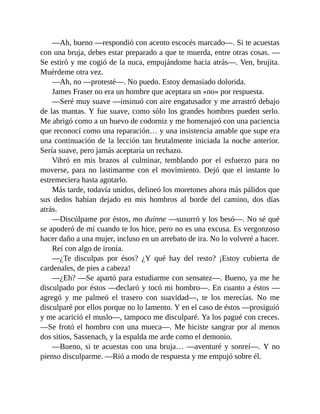 —Ah, bueno —respondió con acento escocés marcado—. Si te acuestas
con una bruja, debes estar preparado a que te muerda, entre otras cosas. —
Se estiró y me cogió de la nuca, empujándome hacia atrás—. Ven, brujita.
Muérdeme otra vez.
—Ah, no —protesté—. No puedo. Estoy demasiado dolorida.
James Fraser no era un hombre que aceptara un «no» por respuesta.
—Seré muy suave —insinuó con aire engatusador y me arrastró debajo
de las mantas. Y fue suave, como sólo los grandes hombres pueden serlo.
Me abrigó como a un huevo de codorniz y me homenajeó con una paciencia
que reconocí como una reparación… y una insistencia amable que supe era
una continuación de la lección tan brutalmente iniciada la noche anterior.
Sería suave, pero jamás aceptaría un rechazo.
Vibró en mis brazos al culminar, temblando por el esfuerzo para no
moverse, para no lastimarme con el movimiento. Dejó que el instante lo
estremeciera hasta agotarlo.
Más tarde, todavía unidos, delineó los moretones ahora más pálidos que
sus dedos habían dejado en mis hombros al borde del camino, dos días
atrás.
—Discúlpame por éstos, mo duinne —susurró y los besó—. No sé qué
se apoderó de mí cuando te los hice, pero no es una excusa. Es vergonzoso
hacer daño a una mujer, incluso en un arrebato de ira. No lo volveré a hacer.
Reí con algo de ironía.
—¿Te disculpas por ésos? ¿Y qué hay del resto? ¡Estoy cubierta de
cardenales, de pies a cabeza!
—¿Eh? —Se apartó para estudiarme con sensatez—. Bueno, ya me he
disculpado por éstos —declaró y tocó mi hombro—. En cuanto a éstos —
agregó y me palmeó el trasero con suavidad—, te los merecías. No me
disculparé por ellos porque no lo lamento. Y en el caso de éstos —prosiguió
y me acarició el muslo—, tampoco me disculparé. Ya los pagué con creces.
—Se frotó el hombro con una mueca—. Me hiciste sangrar por al menos
dos sitios, Sassenach, y la espalda me arde como el demonio.
—Bueno, si te acuestas con una bruja… —aventuré y sonreí—. Y no
pienso disculparme. —Rió a modo de respuesta y me empujó sobre él.
 