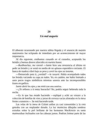 24
Un mal augurio
El alboroto ocasionado por nuestra súbita llegada y el anuncio de nuestro
matrimonio fue eclipsado de inmediato por un acontecimiento de mayor
importancia.
Al día siguiente, estábamos cenando en el comedor, aceptando los
brindis y buenos deseos ofrecidos en nuestro honor.
—Buidheachas, mo caraid —Jamie hizo una reverencia al último en
pedir un brindis y se sentó en medio de un aplauso esporádico creciente. El
banco de madera vibró bajo su peso y cerró los ojos un instante.
—Demasiado para ti, ¿verdad? —le susurré. Había acompañado todos
los brindis vaciando su copa en todos. Yo, en cambio, me había limitado a
unos pocos tragos simbólicos mientras sonreía ante las incomprensibles
frases en gaélico.
Jamie abrió los ojos y me miró con una sonrisa.
—¿Te refieres a si estoy borracho? No, podría seguir bebiendo toda la
noche.
—Es lo que has estado haciendo —repliqué y eché un vistazo a la
colección de botellas de vino y jarras de cerveza vacías alineadas en la mesa
frente a nosotros—. Se está haciendo tarde.
Las velas de la mesa de Colum ardían ya casi consumidas y la cera
goteaba con un resplandor dorado. La luz mortecina dibujaba sombras
extrañas sobre la piel brillante de los hermanos MacKenzie en tanto
murmuraban inclinados con las cabezas juntas. Podrían formar parte de las
 