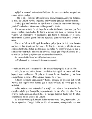 »¿Qué le sucede? —inquirió Geilie—. Se parece a Arthur después de
comer nabos crudos.
—No lo sé. —Empujé el banco hacia atrás, insegura. Jamie se dirigía a
la mesa de Colum. ¿Debía seguirlo? Era evidente que algo había ocurrido.
Geilie, que había vuelto los ojos hacia el comedor, me tiró de la manga
y señaló en la dirección en que había aparecido Jamie.
Un hombre estaba de pie bajo la arcada, titubeante igual que yo. Sus
ropas estaban manchadas de barro y polvo; sin duda se trataba de un
viajero. Un mensajero. Y cualquiera que fuera el mensaje, se lo había
transmitido a Jamie, quien ahora se agachaba para susurrárselo a Colum al
oído.
No, no a Colum. A Dougal. La cabeza pelirroja se inclinó entre las dos
oscuras y las atractivas facciones de los tres hombres adoptaron una
similitud extraña a la luz mortecina de las velas. Al observarlos, noté que la
similitud no estribaba tanto en la herencia física que compartían sino en la
expresión de dolor y espanto que ahora tenían en común.
La mano de Geilie se hundió en mi antebrazo.
—Malas noticias —anunció, innecesariamente.
—Veinticuatro años —murmuré—. Es mucho tiempo para estar casados.
—Sí, lo es —convino Jamie. Una brisa tibia agitó las ramas del árbol
bajo el que estábamos. El pelo se levantó de mis hombros y me hizo
cosquillas en la cara—. Más años de los que he vivido.
Admiré su figura larga, grácil y fuerte, apoyada en el cerco del corral.
Parecía tan seguro de sí mismo que a veces olvidaba lo joven que era en
realidad.
—De todos modos —continuó y arrojó una pajita al barro revuelto del
corral—, dudo que Dougal haya pasado más de tres años con ella. Por lo
general estaba aquí, en el castillo… o en algún lugar de las tierras del clan,
ocupándose de los asuntos de Colum.
La esposa de Dougal, Maura, había muerto en su finca, Beannachd. Una
fiebre repentina. Dougal había partido al amanecer, acompañado por Ned
 