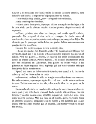 Gowan y el mensajero que había traído la noticia la noche anterior, para
ocuparse del funeral y disponer de la propiedad de su esposa.
—No estaban muy unidos, ¿no? —pregunté con curiosidad.
Jamie se encogió de hombros.
—Tanto como la mayoría, supongo. Ella se encargaba de las hijas y de
la casa; dudo que lo añorara mucho. Aunque parecía alegrarse cuando él
regresaba.
—Claro, ¿viviste con ellos un tiempo, no? —Me quedé callada,
pensando. Me pregunté si éste sería el concepto de Jamie sobre el
matrimonio: vidas separadas, unidas nada más que para engendrar hijos. No
obstante, por lo poco que había dicho, sus padres habían conformado una
pareja estrecha y cariñosa.
Con ese don misterioso para leerme la mente, dijo:
—Lo de mis padres fue diferente, ¿sabes? El matrimonio de Dougal fue
arreglado, igual que el de Colum; se basaron en los negocios más que en el
cariño. Pero mis padres…, bueno, se casaron por amor, contrariando los
deseos de ambas familias. Por eso fuimos… no aislados exactamente. Diría
que nos recluimos en Lallybroch. Mis padres no solían visitar a los
parientes ni hacer negocios fuera. Supongo que por eso se unieron más que
la mayoría de los matrimonios.
Apoyó una mano en la base de mi espalda y me acercó a él. Inclinó la
cabeza y rozó los labios sobre mi oreja.
—Lo nuestro también ha sido un arreglo —manifestó con voz suave—.
De todas maneras, espero que algún día… tal vez… —Se interrumpió con
torpeza. Esbozó una sonrisa torcida y descartó la idea con un gesto de la
mano.
No deseaba alentarlo en esa dirección, así que le sonreí tan neutralmente
como pude y me volví hacia el corral. Podía sentirlo allí a mi lado, casi sin
tocarme y con las manos asidas al tablón superior del cerco. Lo imité, para
evitar cogerle la mano. Más que nada en el mundo, quería volverme hacia
él, ofrecerle consuelo, asegurarle con mi cuerpo y con palabras que lo que
existía entre nosotros era más que un acuerdo. Esa misma verdad era lo que
me detenía.
 
