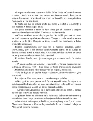 «Lo que sucede entre nosotros», había dicho Jamie. «Cuando hacemos
el amor, cuando me tocas». No, no era en absoluto usual. Tampoco se
trataba de un mero encandilamiento, como había creído yo en un principio.
Nada podía ser menos simple.
El hecho era que yo estaba unida, por votos y lealtad y legalmente, a
otro hombre. Y también por amor.
No podía confesar a Jamie lo que sentía por él. Hacerlo y después
abandonarle sería una crueldad. Y tampoco podía mentirle.
—Claire. —Ahora me miraba, lo percibía. No hablé, pero alcé mi rostro
hacia él cuando se agachó para besarme. Tampoco podía mentirle en ese
sentido, y no lo hice. Después de todo, recordé con desaliento, le había
prometido honestidad.
Fuimos interrumpidos por una tos a nuestras espaldas. Jamie,
sobresaltado, giró y me empujó instintivamente detrás de él. Luego se
detuvo y sonrió al ver al viejo Alec MacMahon, con los calzones de tartán
sucios y examinándonos con su único ojo azul.
El anciano llevaba unas tijeras de capar que levantó a modo de irónico
saludo.
—Pensaba usarlas con Mahomet —comentó—. Tal vez puedan ser más
útiles para otra cosa, ¿eh? —Hizo sonar las hojas gruesas como invitación
—. Mantendría tu mente en el trabajo y no en tu pene, muchacho.
—No lo digas ni en broma, viejo —contestó Jamie sonriendo—. ¿Me
buscabas?
Las cejas de Alec se arquearon como dos orugas peludas.
—No, ¿qué te hace pensar eso? Se me ocurrió tratar de capar a un
maldito potrillo de dos años yo solo, para divertirme. —Resolló brevemente
por su propio ingenio y agitó las tijeras hacia el castillo.
—Largo de aquí, jovencita. Se lo devolveré a la hora de cenar… aunque
no creo que le sirva de mucho entonces.
Al parecer, Jamie no confiaba en la naturaleza del último comentario y
extendió un brazo largo para arrancar las tijeras de la mano del anciano.
—Me sentiré más seguro si las llevo yo —explicó y enarcó una ceja—.
Ahora vete, Sassenach. Cuando haya acabado de hacer todo el trabajo de
Alec por él, pasaré a buscarte.
 