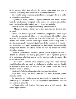 de las manos y saltó. Aterrizó sobre las piedras cubiertas de paja, pero el
ruido fue suficiente para que Hamish se volviera sobresaltado.
El pequeño rostro pecoso se relajó al reconocerlo, pero los ojos azules
se mantuvieron cautelosos.
—¿Necesitas ayuda, primo? —inquirió Jamie de buen modo. Avanzó
hacia las caballerizas y se apoyó contra uno de los soportes, colocándose
entre Hamish y la cuadra hacia la que el chico se encaminaba.
Hamish titubeó, pero luego se enderezó y estiró la barbilla.
—Montaré a Donas —declaró en un tono que quiso ser decidido pero
no bastó.
Donas —su nombre significaba «demonio» y no pretendía ser un elogio
— ocupaba una cuadra individual en el extremo lejano del establo y estaba
separado de los demás caballos por una caballeriza vacía. Era un alazán
enorme y de pésimo carácter; no se dejaba montar y sólo Alec y Jamie se
atrevían a acercársele. Un grito irritado brotó de las sombras de su cuadra y
una inmensa cabeza cobriza asomó de pronto. Los grandes dientes amarillos
chasquearon mientras el caballo trataba en vano de morder el hombro
desnudo y tentador.
Jamie se quedó quieto, sabiendo que el animal no podía alcanzarlo.
Hamish dio un salto hacia atrás y gritó, aterrado por la repentina aparición
de la monstruosa y brillante cabeza con los ojos inyectados de sangre y los
ollares ensanchados.
—No lo creo —comentó Jamie. Se inclinó y cogió a su primo del codo.
Lo alejó del caballo, que pateó su caballeriza en señal de protesta. Hamish
se estremeció junto con los tablones de la cuadra cuando los cascos
chocaron contra la madera.
Jamie volvió al niño y lo miró con las manos en las caderas.
—¿Y bien? —dijo por fin—. ¿Qué es todo esto? ¿Para qué quieres
montar a Donas?
La expresión de Hamish era terca, pero Jamie lo observaba con aire
alentador y a la vez inflexible. Le dio un golpecito en el hombro y obtuvo
una sonrisa en respuesta.
—Vamos, duine —le instó—. Sabes que no se lo diré a nadie. ¿Has
hecho alguna tontería?
 
