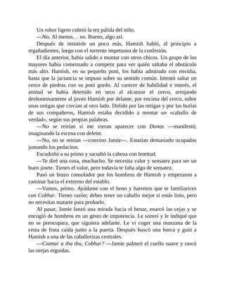 Un rubor ligero cubrió la tez pálida del niño.
—No. Al menos… no. Bueno, algo así.
Después de insistirle un poco más, Hamish habló, al principio a
regañadientes, luego con el torrente impetuoso de la confesión.
El día anterior, había salido a montar con otros chicos. Un grupo de los
mayores había comenzado a competir para ver quién saltaba el obstáculo
más alto. Hamish, en su pequeño poni, los había admirado con envidia,
hasta que la jactancia se impuso sobre su sentido común. Intentó saltar un
cerco de piedras con su poni gordo. Al carecer de habilidad e interés, el
animal se había detenido en seco al alcanzar el cerco, arrojando
deshonrosamente al joven Hamish por delante, por encima del cerco, sobre
unas ortigas que crecían al otro lado. Dolido por las ortigas y por las burlas
de sus compañeros, Hamish estaba decidido a montar un «caballo de
verdad», según sus propias palabras.
—No se reirían si me vieran aparecer con Donas —manifestó,
imaginando la escena con deleite.
—No, no se reirían —convino Jamie—. Estarían demasiado ocupados
juntando los pedacitos.
Escudriñó a su primo y sacudió la cabeza con lentitud.
—Te diré una cosa, muchacho. Se necesita valor y sensatez para ser un
buen jinete. Tienes el valor, pero todavía te falta algo de sensatez.
Pasó un brazo consolador por los hombros de Hamish y empezaron a
caminar hacia el extremo del establo.
—Vamos, primo. Ayúdame con el heno y haremos que te familiarices
con Cobhar. Tienes razón; debes tener un caballo mejor si estás listo, pero
no necesitas matarte para probarlo.
Al pasar, Jamie lanzó una mirada hacia el henar, enarcó las cejas y se
encogió de hombros en un gesto de impotencia. Le sonreí y le indiqué que
no se preocupara, que siguiera adelante. Le vi coger una manzana de la
cesta de fruta caída junto a la puerta. Después buscó una horca y guió a
Hamish a una de las caballerizas centrales.
—Ciamar a tha thu, Cobhar? —Jamie palmeó el cuello suave y rascó
las orejas erguidas.
 