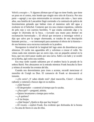 Volvió a escupir—. Y algunos afirman que el lago no tiene fondo, que tiene
un pozo en el centro, más hondo que ningún otro sitio de Escocia. Por otra
parte —agregó y sus ojos entrecerrados se cerraron aún más—, hace unos
años, una familia de Lancashire llegó corriendo a la comisaría de policía de
Invermoriston gritando que habían visto al monstruo salir del agua y
ocultarse en el helechal. Contaron que era una criatura espantosa, cubierta
de pelo rojo y con cuernos horribles. Y que estaba comiendo algo y la
sangre le chorreaba de la boca. —Levantó una mano para detener mi
exclamación horrorizada—. El oficial que enviaron a investigar volvió y
dijo que salvo por la sangre chorreando, se trataba de una descripción
bastante precisa… —se interrumpió para aumentar el efecto de la historia—
de una hermosa vaca escocesa rumiando en la pradera.
Navegamos la mitad de la longitud del lago antes de desembarcar para
almorzar. El coche nos aguardaba allí y volvimos a cruzar el valle. No
vimos nada más siniestro que un zorro rojo, con un pequeño animal en la
boca, que nos miró pasar raudos por una curva. Saltó a un lado y se ocultó
en la hierba, ágil como una sombra.
Era muy tarde cuando subíamos por el sendero hacia la posada de la
señora Baird. Nos abrazamos en la entrada mientras Frank buscaba la llave
y reímos al recordar los eventos del día.
Cuando nos desvestíamos para irnos a acostar, recordé mencionar el
monolito de Craigh na Dun. El cansancio de Frank se desvaneció al
instante.
—¿En serio? ¿Y sabes dónde está? ¡Qué maravilla, Claire! —Estaba
radiante y comenzó a buscar algo en su maleta.
—¿Qué buscas?
—El despertador —contestó al tiempo que lo sacaba.
—¿Para qué? —pregunté, atónita.
—Quiero levantarme a tiempo para verlas.
—¿A quiénes?
—A las brujas.
—¿Qué brujas? ¿Quién te dijo que hay brujas?
—El vicario —replicó Frank. Era evidente que disfrutaba de la broma
—. Su ama de llaves es una de ellas.
 