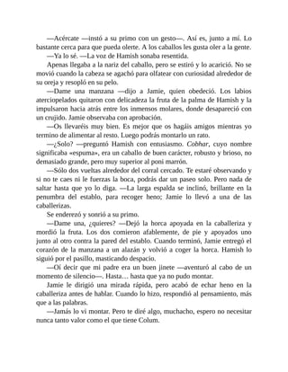 —Acércate —instó a su primo con un gesto—. Así es, junto a mí. Lo
bastante cerca para que pueda olerte. A los caballos les gusta oler a la gente.
—Ya lo sé. —La voz de Hamish sonaba resentida.
Apenas llegaba a la nariz del caballo, pero se estiró y lo acarició. No se
movió cuando la cabeza se agachó para olfatear con curiosidad alrededor de
su oreja y resopló en su pelo.
—Dame una manzana —dijo a Jamie, quien obedeció. Los labios
aterciopelados quitaron con delicadeza la fruta de la palma de Hamish y la
impulsaron hacia atrás entre los inmensos molares, donde desapareció con
un crujido. Jamie observaba con aprobación.
—Os llevaréis muy bien. Es mejor que os hagáis amigos mientras yo
termino de alimentar al resto. Luego podrás montarlo un rato.
—¿Solo? —preguntó Hamish con entusiasmo. Cobhar, cuyo nombre
significaba «espuma», era un caballo de buen carácter, robusto y brioso, no
demasiado grande, pero muy superior al poni marrón.
—Sólo dos vueltas alrededor del corral cercado. Te estaré observando y
si no te caes ni le fuerzas la boca, podrás dar un paseo solo. Pero nada de
saltar hasta que yo lo diga. —La larga espalda se inclinó, brillante en la
penumbra del establo, para recoger heno; Jamie lo llevó a una de las
caballerizas.
Se enderezó y sonrió a su primo.
—Dame una, ¿quieres? —Dejó la horca apoyada en la caballeriza y
mordió la fruta. Los dos comieron afablemente, de pie y apoyados uno
junto al otro contra la pared del establo. Cuando terminó, Jamie entregó el
corazón de la manzana a un alazán y volvió a coger la horca. Hamish lo
siguió por el pasillo, masticando despacio.
—Oí decir que mi padre era un buen jinete —aventuró al cabo de un
momento de silencio—. Hasta… hasta que ya no pudo montar.
Jamie le dirigió una mirada rápida, pero acabó de echar heno en la
caballeriza antes de hablar. Cuando lo hizo, respondió al pensamiento, más
que a las palabras.
—Jamás lo vi montar. Pero te diré algo, muchacho, espero no necesitar
nunca tanto valor como el que tiene Colum.
 