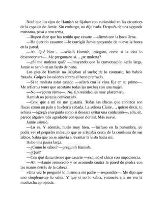 Noté que los ojos de Hamish se fijaban con curiosidad en las cicatrices
de la espalda de Jamie. Sin embargo, no dijo nada. Después de una segunda
manzana, pasó a otro tema.
—Rupert dice que has tenido que casarte —afirmó con la boca llena.
—He querido casarme —le corrigió Jamie apoyando de nuevo la horca
en la pared.
—Ah. Qué bien… —señaló Hamish, inseguro, como si la idea lo
desconcertara—. Me preguntaba si… ¿te molesta?
—¿Si me molesta qué? —Intuyendo que la conversación sería larga,
Jamie se sentó en un fardo de heno.
Los pies de Hamish no llegaban al suelo; de lo contrario, los habría
frotado. Golpeó los talones contra el heno prensado.
—Si te molesta estar casado —aclaró con la vista fija en su primo—.
Me refiero a tener que acostarte todas las noches con una mujer.
—No —repuso Jamie—. No. En realidad, es muy placentero.
Hamish no parecía convencido.
—Creo que a mí no me gustaría. Todas las chicas que conozco son
flacas como un palo y huelen a cebada. La señora Claire…, quiero decir, tu
señora —agregó enseguida como si deseara evitar una confusión—, ella, eh,
parece alguien más agradable con quien dormir. Más suave.
Jamie asintió.
—Lo es. Y además, huele muy bien. —Incluso en la penumbra, yo
podía ver el pequeño músculo que se crispaba cerca de la comisura de sus
labios. Sabía que no se atrevía a levantar la vista hacia mí.
Hubo una pausa larga.
—¿Cómo lo sabes? —preguntó Hamish.
—¿Qué?
—Con qué dama tienes que casarte —explicó el chico con impaciencia.
—Ah. —Jamie retrocedió y se acomodó contra la pared de piedra con
las manos detrás de la cabeza.
»Una vez le pregunté lo mismo a mi padre —respondió—. Me dijo que
uno simplemente lo sabía. Y que si no lo sabía, entonces ella no era la
muchacha apropiada.
 