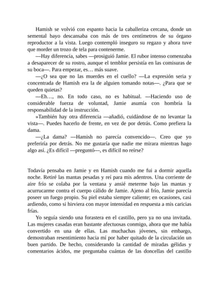 Hamish se volvió con espanto hacia la caballeriza cercana, donde un
semental bayo descansaba con más de tres centímetros de su órgano
reproductor a la vista. Luego contempló inseguro su regazo y ahora tuve
que morder un trozo de tela para contenerme.
—Hay diferencia, sabes —prosiguió Jamie. El rubor intenso comenzaba
a desaparecer de su rostro, aunque el temblor persistía en las comisuras de
su boca—. Para empezar, es… más suave.
—¿O sea que no las muerdes en el cuello? —La expresión seria y
concentrada de Hamish era la de alguien tomando notas—. ¿Para que se
queden quietas?
—Eh…, no. En todo caso, no es habitual. —Haciendo uso de
considerable fuerza de voluntad, Jamie asumía con hombría la
responsabilidad de la instrucción.
»También hay otra diferencia —añadió, cuidándose de no levantar la
vista—. Puedes hacerlo de frente, en vez de por detrás. Como prefiera la
dama.
—¿La dama? —Hamish no parecía convencido—. Creo que yo
preferiría por detrás. No me gustaría que nadie me mirara mientras hago
algo así. ¿Es difícil —preguntó—, es difícil no reírse?
Todavía pensaba en Jamie y en Hamish cuando me fui a dormir aquella
noche. Retiré las mantas pesadas y reí para mis adentros. Una corriente de
aire frío se colaba por la ventana y ansié meterme bajo las mantas y
acurrucarme contra el cuerpo cálido de Jamie. Ajeno al frío, Jamie parecía
poseer un fuego propio. Su piel estaba siempre caliente; en ocasiones, casi
ardiendo, como si hirviera con mayor intensidad en respuesta a mis caricias
frías.
Yo seguía siendo una forastera en el castillo, pero ya no una invitada.
Las mujeres casadas eran bastante afectuosas conmigo, ahora que me había
convertido en una de ellas. Las muchachas jóvenes, sin embargo,
demostraban resentimiento hacia mí por haber quitado de la circulación un
buen partido. De hecho, considerando la cantidad de miradas gélidas y
comentarios ácidos, me preguntaba cuántas de las doncellas del castillo
 