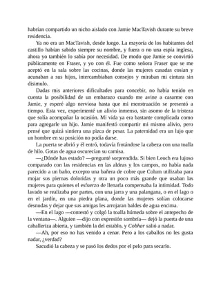 habrían compartido un nicho aislado con Jamie MacTavish durante su breve
residencia.
Ya no era un MacTavish, desde luego. La mayoría de los habitantes del
castillo habían sabido siempre su nombre, y fuera o no una espía inglesa,
ahora yo también lo sabía por necesidad. De modo que Jamie se convirtió
públicamente en Fraser, y yo con él. Fue como señora Fraser que se me
aceptó en la sala sobre las cocinas, donde las mujeres casadas cosían y
acunaban a sus hijos, intercambiaban consejos y miraban mi cintura sin
disimulo.
Dadas mis anteriores dificultades para concebir, no había tenido en
cuenta la posibilidad de un embarazo cuando me avine a casarme con
Jamie, y esperé algo nerviosa hasta que mi menstruación se presentó a
tiempo. Esta vez, experimenté un alivio inmenso, sin asomo de la tristeza
que solía acompañar la ocasión. Mi vida ya era bastante complicada como
para agregarle un hijo. Jamie manifestó compartir mi mismo alivio, pero
pensé que quizá sintiera una pizca de pesar. La paternidad era un lujo que
un hombre en su posición no podía darse.
La puerta se abrió y él entró, todavía frotándose la cabeza con una toalla
de hilo. Gotas de agua oscurecían su camisa.
—¿Dónde has estado? —pregunté sorprendida. Si bien Leoch era lujoso
comparado con las residencias en las aldeas y los campos, no había nada
parecido a un baño, excepto una bañera de cobre que Colum utilizaba para
mojar sus piernas doloridas y otra un poco más grande que usaban las
mujeres para quienes el esfuerzo de llenarla compensaba la intimidad. Todo
lavado se realizaba por partes, con una jarra y una palangana, o en el lago o
en el jardín, en una piedra plana, donde las mujeres solían colocarse
desnudas y dejar que sus amigas les arrojaran baldes de agua encima.
—En el lago —contestó y colgó la toalla húmeda sobre el antepecho de
la ventana—. Alguien —dijo con expresión sombría— dejó la puerta de una
caballeriza abierta, y también la del establo, y Cobhar salió a nadar.
—Ah, por eso no has venido a cenar. Pero a los caballos no les gusta
nadar, ¿verdad?
Sacudió la cabeza y se pasó los dedos por el pelo para secarlo.
 
