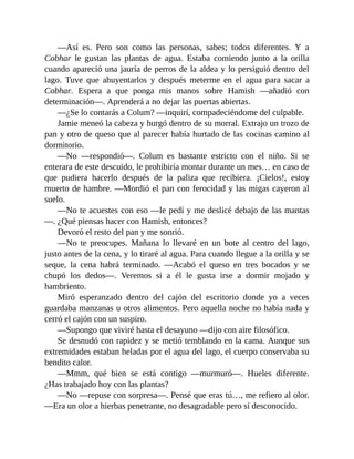 —Así es. Pero son como las personas, sabes; todos diferentes. Y a
Cobhar le gustan las plantas de agua. Estaba comiendo junto a la orilla
cuando apareció una jauría de perros de la aldea y lo persiguió dentro del
lago. Tuve que ahuyentarlos y después meterme en el agua para sacar a
Cobhar. Espera a que ponga mis manos sobre Hamish —añadió con
determinación—. Aprenderá a no dejar las puertas abiertas.
—¿Se lo contarás a Colum? —inquirí, compadeciéndome del culpable.
Jamie meneó la cabeza y hurgó dentro de su morral. Extrajo un trozo de
pan y otro de queso que al parecer había hurtado de las cocinas camino al
dormitorio.
—No —respondió—. Colum es bastante estricto con el niño. Si se
enterara de este descuido, le prohibiría montar durante un mes… en caso de
que pudiera hacerlo después de la paliza que recibiera. ¡Cielos!, estoy
muerto de hambre. —Mordió el pan con ferocidad y las migas cayeron al
suelo.
—No te acuestes con eso —le pedí y me deslicé debajo de las mantas
—. ¿Qué piensas hacer con Hamish, entonces?
Devoró el resto del pan y me sonrió.
—No te preocupes. Mañana lo llevaré en un bote al centro del lago,
justo antes de la cena, y lo tiraré al agua. Para cuando llegue a la orilla y se
seque, la cena habrá terminado. —Acabó el queso en tres bocados y se
chupó los dedos—. Veremos si a él le gusta irse a dormir mojado y
hambriento.
Miró esperanzado dentro del cajón del escritorio donde yo a veces
guardaba manzanas u otros alimentos. Pero aquella noche no había nada y
cerró el cajón con un suspiro.
—Supongo que viviré hasta el desayuno —dijo con aire filosófico.
Se desnudó con rapidez y se metió temblando en la cama. Aunque sus
extremidades estaban heladas por el agua del lago, el cuerpo conservaba su
bendito calor.
—Mmm, qué bien se está contigo —murmuró—. Hueles diferente.
¿Has trabajado hoy con las plantas?
—No —repuse con sorpresa—. Pensé que eras tú…, me refiero al olor.
—Era un olor a hierbas penetrante, no desagradable pero sí desconocido.
 