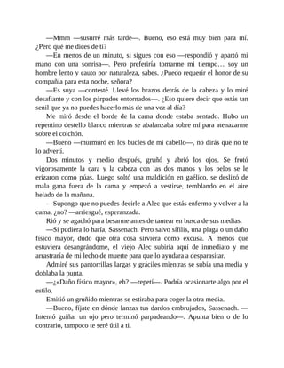 —Mmm —susurré más tarde—. Bueno, eso está muy bien para mí.
¿Pero qué me dices de ti?
—En menos de un minuto, si sigues con eso —respondió y apartó mi
mano con una sonrisa—. Pero preferiría tomarme mi tiempo… soy un
hombre lento y cauto por naturaleza, sabes. ¿Puedo requerir el honor de su
compañía para esta noche, señora?
—Es suya —contesté. Llevé los brazos detrás de la cabeza y lo miré
desafiante y con los párpados entornados—. ¿Eso quiere decir que estás tan
senil que ya no puedes hacerlo más de una vez al día?
Me miró desde el borde de la cama donde estaba sentado. Hubo un
repentino destello blanco mientras se abalanzaba sobre mí para atenazarme
sobre el colchón.
—Bueno —murmuró en los bucles de mi cabello—, no dirás que no te
lo advertí.
Dos minutos y medio después, gruñó y abrió los ojos. Se frotó
vigorosamente la cara y la cabeza con las dos manos y los pelos se le
erizaron como púas. Luego soltó una maldición en gaélico, se deslizó de
mala gana fuera de la cama y empezó a vestirse, temblando en el aire
helado de la mañana.
—Supongo que no puedes decirle a Alec que estás enfermo y volver a la
cama, ¿no? —arriesgué, esperanzada.
Rió y se agachó para besarme antes de tantear en busca de sus medias.
—Si pudiera lo haría, Sassenach. Pero salvo sífilis, una plaga o un daño
físico mayor, dudo que otra cosa sirviera como excusa. A menos que
estuviera desangrándome, el viejo Alec subiría aquí de inmediato y me
arrastraría de mi lecho de muerte para que lo ayudara a desparasitar.
Admiré sus pantorrillas largas y gráciles mientras se subía una media y
doblaba la punta.
—¿«Daño físico mayor», eh? —repetí—. Podría ocasionarte algo por el
estilo.
Emitió un gruñido mientras se estiraba para coger la otra media.
—Bueno, fíjate en dónde lanzas tus dardos embrujados, Sassenach. —
Intentó guiñar un ojo pero terminó parpadeando—. Apunta bien o de lo
contrario, tampoco te seré útil a ti.
 