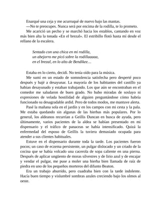 Enarqué una ceja y me acurruqué de nuevo bajo las mantas.
—No te preocupes. Nunca será por encima de la rodilla, te lo prometo.
Me acarició un pecho y se marchó hacia los establos, cantando en voz
más bien alta la tonada «En el brezal». El estribillo flotó hasta mí desde el
rellano de la escalera.
Sentado con una chica en mi rodilla,
un abejorro me picó sobre la rodillaaaaa,
en el brezal, en lo alto de Bendikee…
Estaba en lo cierto, decidí. No tenía oído para la música.
Me sumí en un estado de somnolencia satisfecha pero desperté poco
después y bajé a desayunar. La mayoría de los habitantes del castillo ya
habían desayunado y estaban trabajando. Los que aún se encontraban en el
comedor me saludaron de buen grado. No hubo miradas de soslayo ni
expresiones de velada hostilidad de alguien preguntándose cómo habría
funcionado su desagradable ardid. Pero de todos modos, me mantuve alerta.
Pasé la mañana sola en el jardín y en los campos con mi cesta y la pala.
Me estaba quedando sin algunas de las hierbas más populares. Por lo
general, los aldeanos recurrían a Geillis Duncan en busca de ayuda, pero
últimamente, varios pacientes de la aldea se habían presentado en mi
dispensario y el tráfico de panaceas se había intensificado. Quizá la
enfermedad del esposo de Geillis la tuviera demasiado ocupada para
atender a sus clientes habituales.
Estuve en el dispensario durante toda la tarde. Los pacientes fueron
pocos; un caso de eczema persistente, un pulgar dislocado y un criado de la
cocina que se había volcado una cacerola de sopa caliente en una pierna.
Después de aplicar ungüento de moras silvestres y de lirio azul y de encajar
y vendar el pulgar, me puse a moler una hierba bien llamada de raíz de
piedra en uno de los pequeños morteros del difunto Beaton.
Era un trabajo aburrido, pero cuadraba bien con la tarde indolente.
Hacía buen tiempo y vislumbré sombras azules creciendo bajo los olmos al
oeste.
 