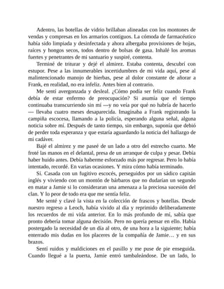 Adentro, las botellas de vidrio brillaban alineadas con los montones de
vendas y compresas en los armarios contiguos. La cómoda de farmacéutico
había sido limpiada y desinfectada y ahora albergaba provisiones de hojas,
raíces y hongos secos, todos dentro de bolsas de gasa. Inhalé los aromas
fuertes y penetrantes de mi santuario y suspiré, contenta.
Terminé de triturar y dejé el almirez. Estaba contenta, descubrí con
estupor. Pese a las innumerables incertidumbres de mi vida aquí, pese al
malintencionado manojo de hierbas, pese al dolor constante de añorar a
Frank, en realidad, no era infeliz. Antes bien al contrario.
Me sentí avergonzada y desleal. ¿Cómo podía ser feliz cuando Frank
debía de estar enfermo de preocupación? Si asumía que el tiempo
continuaba transcurriendo sin mí —y no veía por qué no habría de hacerlo
— llevaba cuatro meses desaparecida. Imaginaba a Frank registrando la
campiña escocesa, llamando a la policía, esperando alguna señal, alguna
noticia sobre mí. Después de tanto tiempo, sin embargo, suponía que debió
de perder toda esperanza y que estaría aguardando la noticia del hallazgo de
mi cadáver.
Bajé el almirez y me paseé de un lado a otro del estrecho cuarto. Me
froté las manos en el delantal, presa de un arranque de culpa y pesar. Debía
haber huido antes. Debía haberme esforzado más por regresar. Pero lo había
intentado, recordé. En varias ocasiones. Y mira cómo había terminado.
Sí. Casada con un fugitivo escocés, perseguidos por un sádico capitán
inglés y viviendo con un montón de bárbaros que no dudarían un segundo
en matar a Jamie si lo consideraran una amenaza a la preciosa sucesión del
clan. Y lo peor de todo era que me sentía feliz.
Me senté y clavé la vista en la colección de frascos y botellas. Desde
nuestro regreso a Leoch, había vivido al día y reprimido deliberadamente
los recuerdos de mi vida anterior. En lo más profundo de mí, sabía que
pronto debería tomar alguna decisión. Pero no quería pensar en ello. Había
postergado la necesidad de un día al otro, de una hora a la siguiente; había
enterrado mis dudas en los placeres de la compañía de Jamie… y en sus
brazos.
Sentí ruidos y maldiciones en el pasillo y me puse de pie enseguida.
Cuando llegué a la puerta, Jamie entró tambaleándose. De un lado, lo
 