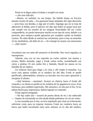 Pensé en la digna señora Graham y resoplé con sorna.
—¡No seas ridículo!
—Bueno, en realidad, no son brujas. Ha habido brujas en Escocia
durante cientos de años —las quemaron hasta mediados del siglo dieciocho
— pero éstas son druidas, o algo por el estilo. Supongo que no se trata de
adoración al diablo, pero el párroco me dijo que había un grupo local que
aún cumple con los rituales de las antiguas festividades del sol. Como
comprenderás, no puede interesarse mucho en ese tipo de cosas, debido a su
posición, pero tampoco puede ignorarlas por completo siendo un hombre
curioso. No sabía dónde se realizan las ceremonias, pero si hay un monolito
en los alrededores, ahí debe de ser. —Se restregó las manos con entusiasmo
—. ¡Qué suerte!
Levantarse una vez antes del amanecer es divertido. Dos veces seguidas, es
masoquismo.
Además, esta vez no nos esperaba un coche caliente con mantas y
termos. Medio dormida, seguí a Frank colina arriba, trastabillando con
raíces y piedras. El aire estaba frío y húmedo. Hundí las manos en los
bolsillos de mi chaleco.
Un esfuerzo final para llegar a la cima y allí estaba el monolito. Las
rocas eran apenas visibles en la sombría luz del alba. Frank se quedó
petrificado, admirándolas, mientras yo buscaba una roca para apoyarme y
recuperar el aliento.
—Qué hermoso —murmuró. Avanzó en silencio hacia el borde del
conjunto y su silueta se perdió en las sombras de las gigantescas rocas. Eran
hermosas, pero también espectrales. Me estremecí, no sólo por el frío. Si las
habían hecho para impresionar, habían logrado su cometido.
Frank regresó enseguida.
—No hay nadie aún —susurró de pronto detrás de mí y me sobresalté
—. Vamos; he encontrado un sitio desde donde podremos ver sin ser vistos.
La luz asomaba por el este, un leve resplandor gris claro en el horizonte,
suficiente como para no tropezar mientras Frank me conducía hacia un
hueco que había encontrado entre unos arbustos en lo alto del sendero.
 