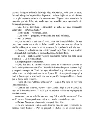sostenía la figura inclinada del viejo Alec MacMahon, y del otro, un mozo
de cuadra larguirucho pero bien dispuesto. Jamie se dejó caer en mi taburete
con el pie izquierdo estirado e hizo una mueca. El gesto pareció ser más de
molestia que de dolor, de modo que me arrodillé para examinarlo sin
demasiada preocupación.
—Una ligera torcedura —dictaminé al cabo de una inspección
superficial—. ¿Qué has hecho?
—Me he caído —respondió Jamie.
—¿Del cerco? —pregunté, bromeando. Me miró enfadado.
—No. De Donas.
—¿Has montado a esa bestia? —exclamé con incredulidad—. En ese
caso, has tenido suerte de no haber sufrido más que una torcedura de
tobillo. —Busqué un trozo de venda y comencé a envolver la articulación.
—Bueno, no lo hacía tan mal —intervino el viejo Alec con aire juicioso
—. En realidad, muchacho, lo estabas haciendo bastante bien.
—Ya lo sé —replicó Jamie y apretó los dientes cuando tiré para tensar
el vendaje—. Le picó una abeja.
Las cejas tupidas se enarcaron.
—¿Ah, fue eso? El animal se puso como si le hubieran clavado un
dardo embrujado —me confió—. Se enderezó sobre las patas traseras, bajó
y después enloqueció. Tenía los ojos desorbitados y miraba para todos
lados, como un abejorro dentro de un frasco. El chico aguantó —agregó y
miró a Jamie, que le respondió con una expresión desagradable—… hasta
que la bestia saltó el cerco.
—¿Saltó el cerco? ¿Dónde está ahora? —inquirí. Me puse en pie y me
limpié las manos.
—Camino del infierno, espero —dijo Jamie. Bajó el pie y apoyó su
peso en él con cuidado—. Y ojalá que no regrese. —Dio un respingo y se
sentó de nuevo.
—No creo que un caballo roto sea muy útil al diablo —comentó Alec
—. El mismo diablo puede convertirse en caballo cuando lo necesite.
—Tal vez Donas sea el demonio —sugerí, divertida.
—No me extrañaría —dijo Jamie, todavía molesto pero recobrando su
habitual buen humor—. Por lo general, el diablo es un corcel negro,
 