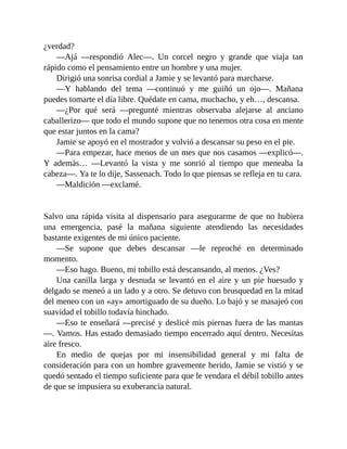 ¿verdad?
—Ajá —respondió Alec—. Un corcel negro y grande que viaja tan
rápido como el pensamiento entre un hombre y una mujer.
Dirigió una sonrisa cordial a Jamie y se levantó para marcharse.
—Y hablando del tema —continuó y me guiñó un ojo—. Mañana
puedes tomarte el día libre. Quédate en cama, muchacho, y eh…, descansa.
—¿Por qué será —pregunté mientras observaba alejarse al anciano
caballerizo— que todo el mundo supone que no tenemos otra cosa en mente
que estar juntos en la cama?
Jamie se apoyó en el mostrador y volvió a descansar su peso en el pie.
—Para empezar, hace menos de un mes que nos casamos —explicó—.
Y además… —Levantó la vista y me sonrió al tiempo que meneaba la
cabeza—. Ya te lo dije, Sassenach. Todo lo que piensas se refleja en tu cara.
—Maldición —exclamé.
Salvo una rápida visita al dispensario para asegurarme de que no hubiera
una emergencia, pasé la mañana siguiente atendiendo las necesidades
bastante exigentes de mi único paciente.
—Se supone que debes descansar —le reproché en determinado
momento.
—Eso hago. Bueno, mi tobillo está descansando, al menos. ¿Ves?
Una canilla larga y desnuda se levantó en el aire y un pie huesudo y
delgado se meneó a un lado y a otro. Se detuvo con brusquedad en la mitad
del meneo con un «ay» amortiguado de su dueño. Lo bajó y se masajeó con
suavidad el tobillo todavía hinchado.
—Eso te enseñará —precisé y deslicé mis piernas fuera de las mantas
—. Vamos. Has estado demasiado tiempo encerrado aquí dentro. Necesitas
aire fresco.
En medio de quejas por mi insensibilidad general y mi falta de
consideración para con un hombre gravemente herido, Jamie se vistió y se
quedó sentado el tiempo suficiente para que le vendara el débil tobillo antes
de que se impusiera su exuberancia natural.
 