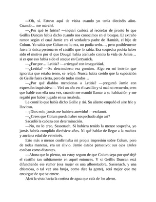 —Oh, sí. Estuvo aquí de visita cuando yo tenía dieciséis años.
Cuando… me marché.
—¿Por qué te fuiste? —inquirí curiosa al recordar de pronto lo que
Geillis Duncan había dicho cuando nos conocimos en el bosque. El extraño
rumor según el cual Jamie era el verdadero padre de Hamish, el hijo de
Colum. Yo sabía que Colum no lo era, no podía serlo…, pero posiblemente
fuera la única persona en el castillo que lo sabía. Esa sospecha podría haber
sido el motivo por el que Dougal había atentado contra la vida de Jamie…
si es que eso había sido el ataque en Carryarick.
—¿Fue por… Letitia? —arriesgué con inseguridad.
—¿Letitia? —Su desconcierto era genuino. Algo en mi interior que
ignoraba que estaba tenso, se relajó. Nunca había creído que la suposición
de Geilie fuera cierta, pero de todos modos…
—¿Por qué diablos mencionas a Letitia? —preguntó Jamie con
expresión inquisitiva—. Viví un año en el castillo y si mal no recuerdo, creo
que hablé con ella una vez, cuando me mandó llamar a su habitación y me
regañó por haber jugado en su rosaleda.
Le conté lo que había dicho Geilie y rió. Su aliento empañó el aire frío y
lluvioso.
—¡Dios mío, jamás me hubiera atrevido! —exclamó.
—¿Crees que Colum pueda haber sospechado algo así?
Sacudió la cabeza con determinación.
—No, no lo creo, Sassenach. Si hubiera tenido la menor sospecha, yo
jamás habría cumplido diecisiete años. Ni qué hablar de llegar a la madura
y anciana edad de veintitrés.
Esto más o menos confirmaba mi propia impresión sobre Colum, pero
de todas maneras, era un alivio. Jamie estaba pensativo; sus ojos azules
estaban como distantes.
—Ahora que lo pienso, no estoy seguro de que Colum sepa por qué dejé
el castillo tan súbitamente en aquel entonces. Y si Geillis Duncan está
difundiendo ese rumor (esa mujer es una alborotadora, Sassenach, y una
chismosa, o tal vez una bruja, como dice la gente), será mejor que me
encargue de que se entere.
Alzó la vista hacia la cortina de agua que caía de los aleros.
 