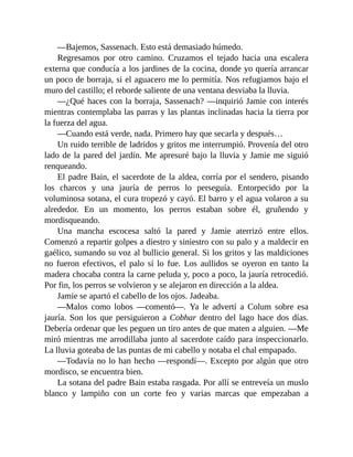 —Bajemos, Sassenach. Esto está demasiado húmedo.
Regresamos por otro camino. Cruzamos el tejado hacia una escalera
externa que conducía a los jardines de la cocina, donde yo quería arrancar
un poco de borraja, si el aguacero me lo permitía. Nos refugiamos bajo el
muro del castillo; el reborde saliente de una ventana desviaba la lluvia.
—¿Qué haces con la borraja, Sassenach? —inquirió Jamie con interés
mientras contemplaba las parras y las plantas inclinadas hacia la tierra por
la fuerza del agua.
—Cuando está verde, nada. Primero hay que secarla y después…
Un ruido terrible de ladridos y gritos me interrumpió. Provenía del otro
lado de la pared del jardín. Me apresuré bajo la lluvia y Jamie me siguió
renqueando.
El padre Bain, el sacerdote de la aldea, corría por el sendero, pisando
los charcos y una jauría de perros lo perseguía. Entorpecido por la
voluminosa sotana, el cura tropezó y cayó. El barro y el agua volaron a su
alrededor. En un momento, los perros estaban sobre él, gruñendo y
mordisqueando.
Una mancha escocesa saltó la pared y Jamie aterrizó entre ellos.
Comenzó a repartir golpes a diestro y siniestro con su palo y a maldecir en
gaélico, sumando su voz al bullicio general. Si los gritos y las maldiciones
no fueron efectivos, el palo sí lo fue. Los aullidos se oyeron en tanto la
madera chocaba contra la carne peluda y, poco a poco, la jauría retrocedió.
Por fin, los perros se volvieron y se alejaron en dirección a la aldea.
Jamie se apartó el cabello de los ojos. Jadeaba.
—Malos como lobos —comentó—. Ya le advertí a Colum sobre esa
jauría. Son los que persiguieron a Cobhar dentro del lago hace dos días.
Debería ordenar que les peguen un tiro antes de que maten a alguien. —Me
miró mientras me arrodillaba junto al sacerdote caído para inspeccionarlo.
La lluvia goteaba de las puntas de mi cabello y notaba el chal empapado.
—Todavía no lo han hecho —respondí—. Excepto por algún que otro
mordisco, se encuentra bien.
La sotana del padre Bain estaba rasgada. Por allí se entreveía un muslo
blanco y lampiño con un corte feo y varias marcas que empezaban a
 