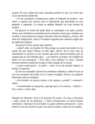 sangrar. El cura, pálido del susto, intentaba ponerse en pie. Era obvio que
no se encontraba malherido.
—Si me acompaña al dispensario, padre, le limpiaré las heridas —me
ofrecí y reprimí una sonrisa ante el espectáculo que presentaba el cura
pequeño y regordete. La sotana se agitaba dejando ver unas medias de
rombos.
En general, el rostro del padre Bain se asemejaba a un puño cerrado.
Ahora, esta similitud se acentuaba por las manchas rojizas que veteaban sus
carrillos y remarcaban las arrugas verticales entre las mejillas y la boca. Me
miró con indignación, como si le hubiera sugerido que cometiera algún tipo
de indecencia pública.
Al parecer lo hice, puesto que contestó:
—¿Qué? ¿Que un hombre de Dios ponga sus partes personales en las
manos de una mujer? Bueno, le diré algo, señora. No sé qué clase de
inmoralidad se practica en los círculos que suele usted frecuentar, pero le
aseguro que no será tolerada aquí…, ¡no mientras yo tenga a mi cuidado las
almas de esta parroquia! —Tras decir estas palabras se alejó. Cojeaba
bastante mientras trataba de recoger el lado rasgado de la sotana.
—Como usted quiera —le grité—. ¡Pero si no me permite limpiar su
herida, le supurará!
El cura no respondió. Encorvó los hombros redondos y subió de uno en
uno los escalones del jardín con la sotana recogida. Parecía un pingüino
brincando sobre un témpano.
—Ese hombre no aprecia mucho a las mujeres, ¿verdad? —comenté a
Jamie.
—Considerando su ocupación, supongo que es lo correcto —replicó—.
Ven, vamos a comer algo.
Después de almorzar, envié a mi paciente de vuelta a la cama a descansar
—solo a pesar de las protestas— y bajé al dispensario. La lluvia intensa
contribuía a disminuir mi actividad. La gente prefería permanecer a salvo
dentro en vez de cortarse los pies con rejas de arado o caerse de los tejados.
 