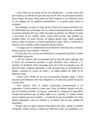 —Ajá. Ellen era la mayor de los seis MacKenzie… un año o dos más
que Colum y la niña de los ojos del viejo Jacob. Por eso permaneció soltera
tanto tiempo. No quiso saber nada con John Cameron ni con Malcom Grant
ni con ninguno de los posibles pretendientes. Y su padre jamás forzó su
voluntad.
Sin embargo, al morir el viejo Jacob, Colum tuvo menos paciencia con
las debilidades de su hermana. En un esfuerzo desesperado por consolidar
su incierto dominio del clan, había buscado una alianza con Munro al norte
o con Grant al sur. Ambos clanes tenían jefes jóvenes que podrían ser
cuñados útiles. La joven Jocasta, de apenas quince años, había aceptado
reacia a John Cameron y se había marchado al norte. Ellen, al borde de la
soltería a los veintidós, había cooperado mucho menos.
—A juzgar por el comportamiento de Malcom Grant hace dos semanas,
deduzco que no fue aceptado —declaré.
El viejo Alec rió y la risa se transformó en un gemido satisfecho cuando
intensifiqué la presión.
—Así fue. Nunca supe exactamente qué le dijo ella, pero supongo que
lo hirió. Se encontraron durante la gran Reunión, sabe. Salieron a la
rosaleda, al atardecer; todos esperaban para ver si ella lo aceptaba o no. Se
hizo de noche y seguían esperando. Y más de noche aún; se encendieron los
faroles, comenzó la sesión de canto y no había señales de Ellen ni de
Malcom Grant.
—Santo cielo. Debió de ser una conversación bastante larga. —Vertí
otro poco de linimento entre los omóplatos y el calor hizo gruñir de placer
al viejo Alec.
—Eso parecía. Pero el tiempo continuaba transcurriendo y no
regresaban. Colum empezó a temer que Grant se hubiera fugado con ella,
que se la hubiera llevado a la fuerza, ¿entiende? La sospecha se intensificó
cuando descubrieron que no había nadie en la rosaleda. Y cuando Colum
envió a alguien por mí al establo…, le informé de que los hombres de Grant
habían regresado a por sus caballos y se habían ido sin una palabra de
despedida.
Dougal, que en aquel entonces tenía dieciocho años, montó su caballo
enseguida. Estaba furioso y partió tras Malcom Grant, sin compañía y sin
 