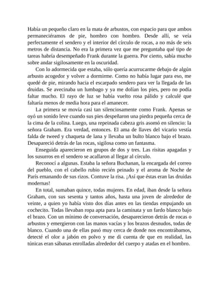 Había un pequeño claro en la mata de arbustos, con espacio para que ambos
permaneciéramos de pie, hombro con hombro. Desde allí, se veía
perfectamente el sendero y el interior del círculo de rocas, a no más de seis
metros de distancia. No era la primera vez que me preguntaba qué tipo de
tareas habría desempeñado Frank durante la guerra. Por cierto, sabía mucho
sobre andar sigilosamente en la oscuridad.
Con lo adormecida que estaba, sólo quería acurrucarme debajo de algún
arbusto acogedor y volver a dormirme. Como no había lugar para eso, me
quedé de pie, mirando hacia el escarpado sendero para ver la llegada de las
druidas. Se avecinaba un lumbago y ya me dolían los pies, pero no podía
faltar mucho. El rayo de luz se había vuelto rosa pálido y calculé que
faltaría menos de media hora para el amanecer.
La primera se movía casi tan silenciosamente como Frank. Apenas se
oyó un sonido leve cuando sus pies despeñaron una piedra pequeña cerca de
la cima de la colina. Luego, una repeinada cabeza gris asomó en silencio: la
señora Graham. Era verdad, entonces. El ama de llaves del vicario vestía
falda de tweed y chaqueta de lana y llevaba un bulto blanco bajo el brazo.
Desapareció detrás de las rocas, sigilosa como un fantasma.
Enseguida aparecieron en grupos de dos y tres. Las risitas apagadas y
los susurros en el sendero se acallaron al llegar al círculo.
Reconocí a algunas. Estaba la señora Buchanan, la encargada del correo
del pueblo, con el cabello rubio recién peinado y el aroma de Noche de
París emanando de sus rizos. Contuve la risa. ¡Así que éstas eran las druidas
modernas!
En total, sumaban quince, todas mujeres. En edad, iban desde la señora
Graham, con sus sesenta y tantos años, hasta una joven de alrededor de
veinte, a quien yo había visto dos días antes en las tiendas empujando un
cochecito. Todas llevaban ropa apta para la caminata y un fardo blanco bajo
el brazo. Con un mínimo de conversación, desaparecieron detrás de rocas o
arbustos y emergieron con las manos vacías y los brazos desnudos, todas de
blanco. Cuando una de ellas pasó muy cerca de donde nos encontrábamos,
detecté el olor a jabón en polvo y me di cuenta de que en realidad, las
túnicas eran sábanas enrolladas alrededor del cuerpo y atadas en el hombro.
 