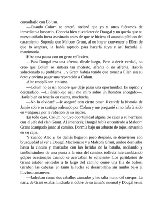 consultarlo con Colum.
—Cuando Colum se enteró, ordenó que yo y otros fuéramos de
inmediato a buscarlo. Conocía bien el carácter de Dougal y no quería que su
nuevo cuñado fuera asesinado antes de que se hiciera el anuncio público del
casamiento. Suponía que Malcom Grant, al no lograr convencer a Ellen de
que lo aceptara, la había raptado para hacerla suya y así forzarla al
matrimonio.
Hizo una pausa con un gesto reflexivo.
—Para Dougal era una afrenta, desde luego. Pero a decir verdad, no
creo que Colum se sintiera tan molesto, afrenta o no afrenta. Habría
solucionado su problema… y Grant habría tenido que tomar a Ellen sin su
dote y encima pagar una reparación a Colum.
Alec resopló con cinismo.
—Colum no es un hombre que deje pasar una oportunidad. Es rápido y
despiadado. —El único ojo azul me miró sobre un hombro encogido—.
Haría bien en tenerlo en cuenta, muchacha.
—No lo olvidaré —le aseguré con cierto pesar. Recordé la historia de
Jamie sobre su castigo ordenado por Colum y me pregunté si no habría sido
en venganza por la rebelión de su madre.
En todo caso, Colum no tuvo oportunidad alguna de casar a su hermana
con el jefe del clan Grant. Al amanecer, Dougal había encontrado a Malcom
Grant acampado junto al camino. Dormía bajo un arbusto de tojos, envuelto
en su capa.
Y cuando Alec y los demás llegaron poco después, se detuvieron con
brusquedad al ver a Dougal MacKenzie y a Malcom Grant, ambos desnudos
hasta la cintura y marcados con las heridas de la batalla, oscilando y
tambaleándose de una punta a la otra del camino, todavía intercambiando
golpes ocasionales cuando se acercaban lo suficiente. Los partidarios de
Grant estaban sentados a lo largo del camino como una fila de búhos.
Giraban las cabezas en tanto la lucha se desarrollaba sin rumbo bajo el
lluvioso amanecer.
—Jadeaban como dos caballos cansados y les salía humo del cuerpo. La
nariz de Grant estaba hinchada el doble de su tamaño normal y Dougal tenía
 