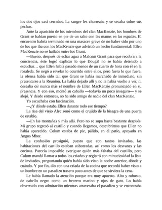 los dos ojos casi cerrados. La sangre les chorreaba y se secaba sobre sus
pechos.
Ante la aparición de los miembros del clan MacKenzie, los hombres de
Grant se habían puesto en pie de un salto con las manos en las espadas. El
encuentro habría terminado en una masacre grave de no haber sido por uno
de los que iba con los MacKenzie que advirtió un hecho fundamental: Ellen
MacKenzie no se hallaba entre los Grant.
—Bueno, después de echar agua a Malcom Grant para que recobrara la
conciencia, éste logró explicar lo que Dougal no se había detenido a
escuchar… que Ellen había pasado menos de un cuarto de hora con él en la
rosaleda. Se negó a revelar lo ocurrido entre ellos, pero fuera lo que fuera,
la ofensa había sido tal, que Grant se había marchado de inmediato, sin
presentarse a la Reunión. La había dejado allí y no la había vuelto a ver, ni
deseaba oír nunca más el nombre de Ellen MacKenzie pronunciado en su
presencia. Y con eso, montó su caballo —todavía un poco inseguro— y se
alejó. Y desde entonces, no ha sido amigo de nadie del clan MacKenzie.
Yo escuchaba con fascinación.
—¿Y dónde estaba Ellen durante todo ese tiempo?
La risa del viejo Alec sonó como el crujido de la bisagra de una puerta
de establo.
—En las montañas y más allá. Pero no se supo hasta bastante después.
Mi grupo regresó al castillo y cuando llegamos, descubrimos que Ellen no
había aparecido. Colum estaba de pie, pálido, en el patio, apoyado en
Angus Mhor.
La confusión prosiguió, puesto que con tantos invitados, las
habitaciones del castillo estaban atiborradas, así como los desvanes y las
cocinas. Parecía imposible averiguar quién más faltaba del castillo, pero
Colum mandó llamar a todos los criados y registró con minuciosidad la lista
de invitados, preguntando quién había sido visto la noche anterior, dónde y
cuándo. Y por fin, dio con una criada de la cocina que recordó haber visto a
un hombre en un pasadizo trasero poco antes de que se sirviera la cena.
Le había llamado la atención porque era muy apuesto. Alto y robusto,
de cabello negro como un becerro marino y ojos de gato. Lo había
observado con admiración mientras atravesaba el pasadizo y se encontraba
 