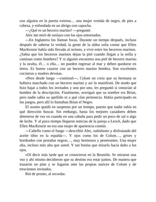 con alguien en la puerta externa… una mujer vestida de negro, de pies a
cabeza, y enfundada en un abrigo con capucha.
—¿Qué es un becerro marino? —pregunté.
Alec me miró de soslayo con los ojos entornados.
—En Inglaterra los llaman focas. Durante un tiempo después, incluso
después de saberse la verdad, la gente de la aldea solía contar que Ellen
MacKenzie había sido llevada al océano, a vivir entre los becerros marinos.
¿Sabía que los becerros marinos dejan la piel cuando llegan a la orilla y
caminan como hombres? Y si alguien encuentra una piel de becerro marino
y la oculta, él… o ella… no pueden regresar al mar y deben quedarse en
tierra. Es bueno casarse con un becerro marino hembra. Son excelentes
cocineras y madres devotas.
»Pero desde luego —continuó—, Colum no creía que su hermana se
hubiera marchado con un becerro marino y así lo manifestó. De modo que
hizo bajar a todos los invitados y uno por uno, les preguntó si conocían al
hombre de la descripción. Finalmente, averiguó que su nombre era Brian,
pero nadie sabía su apellido ni a qué clan pertenecía. Había participado en
los juegos, pero allí lo llamaban Brian el Negro.
El asunto quedó en suspenso por un tiempo, puesto que nadie sabía en
qué dirección buscar. Sin embargo, hasta los mejores cazadores deben
detenerse de vez en cuando en una cabaña para pedir un poco de sal o algo
de leche. Y al poco tiempo llegaron noticias de la pareja a Leoch, dado que
Ellen MacKenzie no era una mujer de apariencia común.
—Cabello como el fuego —describió Alec, soñoliento y disfrutando del
aceite tibio en la espalda—. Y ojos como los de Colum…, grises y
bordeados con pestañas negras…, muy hermosos y penetrantes. Una mujer
alta, incluso más alta que usted. Y tan bonita que mirarla hacía daño a los
ojos.
»Oí decir más tarde que se conocieron en la Reunión. Se miraron una
vez y ahí mismo decidieron que su destino era estar juntos. De manera que
trazaron un plan y se fugaron ante las propias narices de Colum y de
trescientos invitados.
Rió de pronto, al recordar.
 