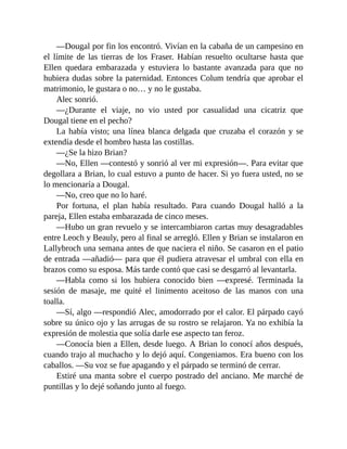 —Dougal por fin los encontró. Vivían en la cabaña de un campesino en
el límite de las tierras de los Fraser. Habían resuelto ocultarse hasta que
Ellen quedara embarazada y estuviera lo bastante avanzada para que no
hubiera dudas sobre la paternidad. Entonces Colum tendría que aprobar el
matrimonio, le gustara o no… y no le gustaba.
Alec sonrió.
—¿Durante el viaje, no vio usted por casualidad una cicatriz que
Dougal tiene en el pecho?
La había visto; una línea blanca delgada que cruzaba el corazón y se
extendía desde el hombro hasta las costillas.
—¿Se la hizo Brian?
—No, Ellen —contestó y sonrió al ver mi expresión—. Para evitar que
degollara a Brian, lo cual estuvo a punto de hacer. Si yo fuera usted, no se
lo mencionaría a Dougal.
—No, creo que no lo haré.
Por fortuna, el plan había resultado. Para cuando Dougal halló a la
pareja, Ellen estaba embarazada de cinco meses.
—Hubo un gran revuelo y se intercambiaron cartas muy desagradables
entre Leoch y Beauly, pero al final se arregló. Ellen y Brian se instalaron en
Lallybroch una semana antes de que naciera el niño. Se casaron en el patio
de entrada —añadió— para que él pudiera atravesar el umbral con ella en
brazos como su esposa. Más tarde contó que casi se desgarró al levantarla.
—Habla como si los hubiera conocido bien —expresé. Terminada la
sesión de masaje, me quité el linimento aceitoso de las manos con una
toalla.
—Sí, algo —respondió Alec, amodorrado por el calor. El párpado cayó
sobre su único ojo y las arrugas de su rostro se relajaron. Ya no exhibía la
expresión de molestia que solía darle ese aspecto tan feroz.
—Conocía bien a Ellen, desde luego. A Brian lo conocí años después,
cuando trajo al muchacho y lo dejó aquí. Congeniamos. Era bueno con los
caballos. —Su voz se fue apagando y el párpado se terminó de cerrar.
Estiré una manta sobre el cuerpo postrado del anciano. Me marché de
puntillas y lo dejé soñando junto al fuego.
 