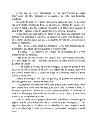 Decidí que un tercer participante en esta conversación no sería
bienvenido. Me alejé despacio de la puerta y me volví para bajar las
escaleras.
El sonido de faldas en el primer rellano me detuvo en seco. No deseaba
ser sorprendida escuchando detrás de la puerta del estudio de Colum. Giré
de nuevo hacia la puerta. El rellano era ancho y un tapiz cubría una pared
casi desde el suelo al techo. Se verían mis pies, pero era inevitable.
Oculta como una rata detrás del tapiz, oí los pasos que ascendían con
lentitud y se acercaban a la puerta. Se detuvieron al otro lado del rellano y
el visitante advirtió, igual que yo, la naturaleza privada de la conversación
entre los hermanos.
—No —decía Colum, ahora más tranquilo—. No, por supuesto que no.
La mujer es una bruja o lo más parecido a eso que existe.
—Sí, pero… —La respuesta de Dougal fue interrumpida por la voz
impaciente de su hermano.
—He dicho que me ocuparía del asunto. No te preocupes, hermanito.
Me haré cargo de ella. —Un tono de afecto se había traslucido en las
palabras de Colum.
—Y en cuanto a lo otro, he escrito al duque. Le concedí permiso para
cazar en las tierras al norte de Erlick. Está interesado en probar suerte con
los ciervos. Pienso enviar a Jamie para que lo acompañe; todavía le tiene
cariño al muchacho…
Dougal interrumpió con algo en gaélico, al parecer un comentario
obsceno, puesto que Colum rió y manifestó:
—No, supongo que Jamie es lo bastante grande para cuidarse solo. Pero
si el duque tiene intenciones de interceder por él ante su Majestad Real, es
la mejor oportunidad del muchacho para obtener un perdón. Si lo deseas, le
diré a Su Alteza que tú también irás. Podrás ayudar a Jamie y estarás fuera
mientras yo arreglo las cosas aquí.
Hubo un ruido seco y apagado al otro lado del rellano y me arriesgué a
espiar. Era la chica Laoghaire, pálida como la pared blanqueada a sus
espaldas. Sostenía una bandeja con una botella. Una taza de peltre había
caído de la bandeja al suelo alfombrado, produciendo el ruido que yo había
oído.
 