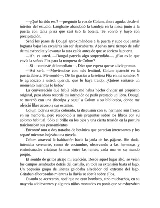 —¿Qué ha sido eso? —preguntó la voz de Colum, ahora aguda, desde el
interior del estudio. Laoghaire abandonó la bandeja en la mesa junto a la
puerta con tanta prisa que casi tiró la botella. Se volvió y huyó con
precipitación.
Sentí los pasos de Dougal aproximándose a la puerta y supe que jamás
lograría bajar las escaleras sin ser descubierta. Apenas tuve tiempo de salir
de mi escondite y levantar la taza caída antes de que se abriera la puerta.
—Ah, es usted. —Dougal parecía algo sorprendido—. ¿Eso es lo que
envía la señora Fitz para la ronquera de Colum?
—Sí —contesté de inmediato—. Dice que espera que se alivie pronto.
—Así será. —Moviéndose con más lentitud, Colum apareció en la
puerta abierta. Me sonrió—. Dé las gracias a la señora Fitz en mi nombre. Y
le agradezco a usted, querida, que lo haya traído. ¿Quiere sentarse un
momento mientras lo bebo?
La conversación que había oído me había hecho olvidar mi propósito
original, pero ahora recordé mi intención de pedir prestado un libro. Dougal
se marchó con una disculpa y seguí a Colum a su biblioteca, donde me
ofreció libre acceso a sus estantes.
Colum todavía estaba colorado, la discusión con su hermano aún fresca
en su memoria, pero respondió a mis preguntas sobre los libros con su
aplomo habitual. Sólo el brillo en los ojos y una cierta tensión en la postura
traicionaban sus pensamientos.
Encontré uno o dos tratados de botánica que parecían interesantes y los
separé mientras hojeaba una novela.
Colum atravesó la habitación hacia la jaula de los pájaros. Sin duda,
intentaba serenarse, como de costumbre, observando a las hermosas y
ensimismadas criaturas brincar entre las ramas, cada una en su mundo
propio.
El sonido de gritos atrajo mi atención. Desde aquel lugar alto, se veían
los campos sembrados detrás del castillo, en toda su extensión hasta el lago.
Un pequeño grupo de jinetes galopaba alrededor del extremo del lago.
Gritaban alborozados mientras la lluvia se abatía sobre ellos.
Cuando se acercaron, noté que no eran hombres, sino muchachos, en su
mayoría adolescentes y algunos niños montados en ponis que se esforzaban
 