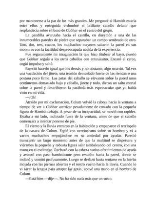 por mantenerse a la par de los más grandes. Me pregunté si Hamish estaría
entre ellos y enseguida vislumbré el brillante cabello delator que
resplandecía sobre el lomo de Cobhar en el centro del grupo.
La pandilla avanzaba hacia el castillo, en dirección a una de las
innumerables paredes de piedra que separaban un campo sembrado de otro.
Uno, dos, tres, cuatro, los muchachos mayores saltaron la pared en sus
monturas con la facilidad despreocupada nacida de la experiencia.
Fue seguramente mi imaginación la que hizo titubear al bayo, puesto
que Cobhar seguía a los otros caballos con entusiasmo. Encaró el cerco,
cogió impulso y saltó.
Pareció hacerlo igual que los demás y no obstante, algo ocurrió. Tal vez
una vacilación del jinete, una tensión demasiado fuerte de las riendas o una
postura poco firme. Las patas del caballo se elevaron sobre la pared unos
centímetros demasiado bajo y caballo, jinete y todo, dieron un salto mortal
sobre la pared y describieron la parábola más espectacular que yo había
visto en mi vida.
—¡Oh!
Atraído por mi exclamación, Colum volvió la cabeza hacia la ventana a
tiempo de ver a Cobhar aterrizar pesadamente de costado con la pequeña
figura de Hamish debajo. A pesar de su incapacidad, se movió con rapidez.
Estaba a mi lado, inclinado fuera de la ventana, antes de que el caballo
comenzara a intentar ponerse de pie.
El viento y la lluvia entraron en la habitación y empaparon el terciopelo
de la casaca de Colum. Espié con nerviosismo sobre su hombro y vi a
varios muchachos empujándose en su ansiedad por ayudar. Pareció
transcurrir un largo momento antes de que la multitud se dispersara y
viéramos la pequeña y robusta figura salir tambaleando del centro, con una
mano en el estómago. Rechazó con la cabeza varios ofrecimientos de ayuda
y avanzó con paso bamboleante pero resuelto hacia la pared, donde se
inclinó y vomitó profusamente. Luego se deslizó hasta sentarse en la hierba
mojada con las piernas abiertas y el rostro vuelto hacia la lluvia. Cuando lo
vi sacar la lengua para atrapar las gotas, apoyé una mano en el hombro de
Colum.
—Está bien —dije—. No ha sido nada más que un susto.
 