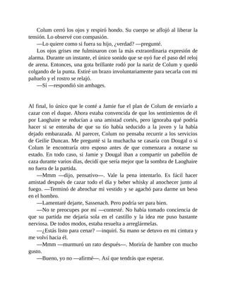 Colum cerró los ojos y respiró hondo. Su cuerpo se aflojó al liberar la
tensión. Lo observé con compasión.
—Lo quiere como si fuera su hijo, ¿verdad? —pregunté.
Los ojos grises me fulminaron con la más extraordinaria expresión de
alarma. Durante un instante, el único sonido que se oyó fue el paso del reloj
de arena. Entonces, una gota brillante rodó por la nariz de Colum y quedó
colgando de la punta. Estiré un brazo involuntariamente para secarla con mi
pañuelo y el rostro se relajó.
—Sí —respondió sin ambages.
Al final, lo único que le conté a Jamie fue el plan de Colum de enviarlo a
cazar con el duque. Ahora estaba convencida de que los sentimientos de él
por Laoghaire se reducían a una amistad cortés, pero ignoraba qué podría
hacer si se enteraba de que su tío había seducido a la joven y la había
dejado embarazada. Al parecer, Colum no pensaba recurrir a los servicios
de Geilie Duncan. Me pregunté si la muchacha se casaría con Dougal o si
Colum le encontraría otro esposo antes de que comenzara a notarse su
estado. En todo caso, si Jamie y Dougal iban a compartir un pabellón de
caza durante varios días, decidí que sería mejor que la sombra de Laoghaire
no fuera de la partida.
—Mmm —dijo, pensativo—. Vale la pena intentarlo. Es fácil hacer
amistad después de cazar todo el día y beber whisky al anochecer junto al
fuego. —Terminó de abrochar mi vestido y se agachó para darme un beso
en el hombro.
—Lamentaré dejarte, Sassenach. Pero podría ser para bien.
—No te preocupes por mí —contesté. No había tomado conciencia de
que su partida me dejaría sola en el castillo y la idea me puso bastante
nerviosa. De todos modos, estaba resuelta a arreglármelas.
—¿Estás listo para cenar? —inquirí. Su mano se detuvo en mi cintura y
me volví hacia él.
—Mmm —murmuró un rato después—. Moriría de hambre con mucho
gusto.
—Bueno, yo no —afirmé—. Así que tendrás que esperar.
 