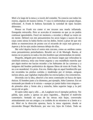 Miré a lo largo de la mesa y a través del comedor. Ya conocía casi todos los
rostros, algunos de manera íntima. Y vaya si conformaban un grupo dispar,
reflexioné. A Frank le hubiera fascinado la variedad de tipos faciales
diferentes.
Pensar en Frank era como si me tocaran una muela inflamada.
Enseguida retrocedía. Pero se acercaba el momento en que ya no podría
continuar ignorándolo. Forcé mi memoria a recordar y dibujé su rostro en
mi mente. Delineé con mis pensamientos los arcos largos y suaves de sus
cejas como otrora lo había hecho con los dedos. Insistí a pesar de que mis
dedos se estremecieron de pronto con el recuerdo de cejas más gruesas y
ásperas y de los ojos azules intensos debajo de ellas.
Me volví deprisa hacia el rostro más cercano, como un antídoto contra
estos pensamientos perturbadores. Resultó ser el de Murtagh. Bueno, al
menos no se parecía en nada a los dos hombres que atormentaban mi mente.
Pequeño, delgado pero musculoso, con brazos largos que reforzaban la
similitud simiesca, tenía una frente angosta y una mandíbula estrecha que
por algún motivo me hacían recordar a los habitantes de las cavernas y a
imágenes del hombre prehistórico de algunos libros de texto de Frank. No,
no a un neandertal. Un picto. Eso era. Había algo en aquel hombrecillo que
me recordaba las piedras curtidas y modeladas por el tiempo, antiguas
incluso ahora, que vigilaban implacables las encrucijadas y los cementerios.
Divertida con la idea, observé a los otros comensales en busca de tipos
étnicos. El hombre junto a la chimenea, por ejemplo, John Cameron. Era un
normando por donde se le mirara —aunque yo jamás había visto ninguno—
de pómulos altos y frente alta y estrecha, labio superior largo y la piel
oscura de un galo.
El sajón rubio aquí y allá…, ah, Laoghaire era el ejemplar perfecto. Tez
pálida, ojos azules y apenas un poco regordeta… Reprimí el malévolo
comentario. Sentada en unas de las mesas más bajas, conversaba
animadamente con sus amigos y se cuidaba de no mirarnos ni a Jamie ni a
mí. Miré en la dirección opuesta, hacia la mesa siguiente, donde se
encontraba Dougal MacKenzie, por una vez, lejos de Colum. Todo un
 