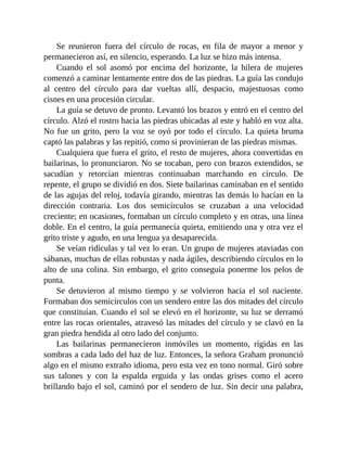 Se reunieron fuera del círculo de rocas, en fila de mayor a menor y
permanecieron así, en silencio, esperando. La luz se hizo más intensa.
Cuando el sol asomó por encima del horizonte, la hilera de mujeres
comenzó a caminar lentamente entre dos de las piedras. La guía las condujo
al centro del círculo para dar vueltas allí, despacio, majestuosas como
cisnes en una procesión circular.
La guía se detuvo de pronto. Levantó los brazos y entró en el centro del
círculo. Alzó el rostro hacia las piedras ubicadas al este y habló en voz alta.
No fue un grito, pero la voz se oyó por todo el círculo. La quieta bruma
captó las palabras y las repitió, como si provinieran de las piedras mismas.
Cualquiera que fuera el grito, el resto de mujeres, ahora convertidas en
bailarinas, lo pronunciaron. No se tocaban, pero con brazos extendidos, se
sacudían y retorcían mientras continuaban marchando en círculo. De
repente, el grupo se dividió en dos. Siete bailarinas caminaban en el sentido
de las agujas del reloj, todavía girando, mientras las demás lo hacían en la
dirección contraria. Los dos semicírculos se cruzaban a una velocidad
creciente; en ocasiones, formaban un círculo completo y en otras, una línea
doble. En el centro, la guía permanecía quieta, emitiendo una y otra vez el
grito triste y agudo, en una lengua ya desaparecida.
Se veían ridículas y tal vez lo eran. Un grupo de mujeres ataviadas con
sábanas, muchas de ellas robustas y nada ágiles, describiendo círculos en lo
alto de una colina. Sin embargo, el grito conseguía ponerme los pelos de
punta.
Se detuvieron al mismo tiempo y se volvieron hacia el sol naciente.
Formaban dos semicírculos con un sendero entre las dos mitades del círculo
que constituían. Cuando el sol se elevó en el horizonte, su luz se derramó
entre las rocas orientales, atravesó las mitades del círculo y se clavó en la
gran piedra hendida al otro lado del conjunto.
Las bailarinas permanecieron inmóviles un momento, rígidas en las
sombras a cada lado del haz de luz. Entonces, la señora Graham pronunció
algo en el mismo extraño idioma, pero esta vez en tono normal. Giró sobre
sus talones y con la espalda erguida y las ondas grises como el acero
brillando bajo el sol, caminó por el sendero de luz. Sin decir una palabra,
 