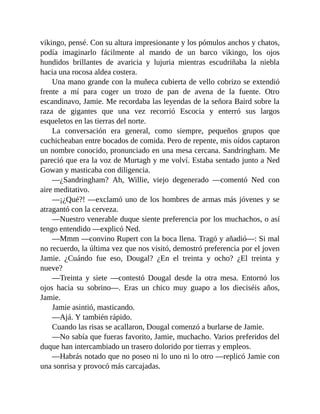 vikingo, pensé. Con su altura impresionante y los pómulos anchos y chatos,
podía imaginarlo fácilmente al mando de un barco vikingo, los ojos
hundidos brillantes de avaricia y lujuria mientras escudriñaba la niebla
hacia una rocosa aldea costera.
Una mano grande con la muñeca cubierta de vello cobrizo se extendió
frente a mí para coger un trozo de pan de avena de la fuente. Otro
escandinavo, Jamie. Me recordaba las leyendas de la señora Baird sobre la
raza de gigantes que una vez recorrió Escocia y enterró sus largos
esqueletos en las tierras del norte.
La conversación era general, como siempre, pequeños grupos que
cuchicheaban entre bocados de comida. Pero de repente, mis oídos captaron
un nombre conocido, pronunciado en una mesa cercana. Sandringham. Me
pareció que era la voz de Murtagh y me volví. Estaba sentado junto a Ned
Gowan y masticaba con diligencia.
—¿Sandringham? Ah, Willie, viejo degenerado —comentó Ned con
aire meditativo.
—¡¿Qué?! —exclamó uno de los hombres de armas más jóvenes y se
atragantó con la cerveza.
—Nuestro venerable duque siente preferencia por los muchachos, o así
tengo entendido —explicó Ned.
—Mmm —convino Rupert con la boca llena. Tragó y añadió—: Si mal
no recuerdo, la última vez que nos visitó, demostró preferencia por el joven
Jamie. ¿Cuándo fue eso, Dougal? ¿En el treinta y ocho? ¿El treinta y
nueve?
—Treinta y siete —contestó Dougal desde la otra mesa. Entornó los
ojos hacia su sobrino—. Eras un chico muy guapo a los dieciséis años,
Jamie.
Jamie asintió, masticando.
—Ajá. Y también rápido.
Cuando las risas se acallaron, Dougal comenzó a burlarse de Jamie.
—No sabía que fueras favorito, Jamie, muchacho. Varios preferidos del
duque han intercambiado un trasero dolorido por tierras y empleos.
—Habrás notado que no poseo ni lo uno ni lo otro —replicó Jamie con
una sonrisa y provocó más carcajadas.
 