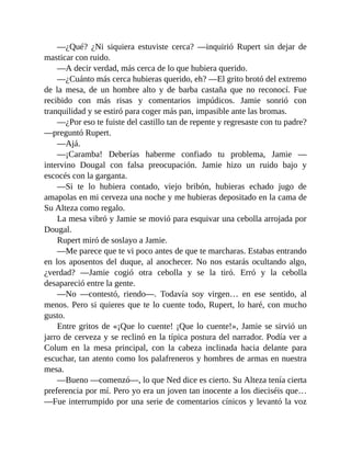 —¿Qué? ¿Ni siquiera estuviste cerca? —inquirió Rupert sin dejar de
masticar con ruido.
—A decir verdad, más cerca de lo que hubiera querido.
—¿Cuánto más cerca hubieras querido, eh? —El grito brotó del extremo
de la mesa, de un hombre alto y de barba castaña que no reconocí. Fue
recibido con más risas y comentarios impúdicos. Jamie sonrió con
tranquilidad y se estiró para coger más pan, impasible ante las bromas.
—¿Por eso te fuiste del castillo tan de repente y regresaste con tu padre?
—preguntó Rupert.
—Ajá.
—¡Caramba! Deberías haberme confiado tu problema, Jamie —
intervino Dougal con falsa preocupación. Jamie hizo un ruido bajo y
escocés con la garganta.
—Si te lo hubiera contado, viejo bribón, hubieras echado jugo de
amapolas en mi cerveza una noche y me hubieras depositado en la cama de
Su Alteza como regalo.
La mesa vibró y Jamie se movió para esquivar una cebolla arrojada por
Dougal.
Rupert miró de soslayo a Jamie.
—Me parece que te vi poco antes de que te marcharas. Estabas entrando
en los aposentos del duque, al anochecer. No nos estarás ocultando algo,
¿verdad? —Jamie cogió otra cebolla y se la tiró. Erró y la cebolla
desapareció entre la gente.
—No —contestó, riendo—. Todavía soy virgen… en ese sentido, al
menos. Pero si quieres que te lo cuente todo, Rupert, lo haré, con mucho
gusto.
Entre gritos de «¡Que lo cuente! ¡Que lo cuente!», Jamie se sirvió un
jarro de cerveza y se reclinó en la típica postura del narrador. Podía ver a
Colum en la mesa principal, con la cabeza inclinada hacia delante para
escuchar, tan atento como los palafreneros y hombres de armas en nuestra
mesa.
—Bueno —comenzó—, lo que Ned dice es cierto. Su Alteza tenía cierta
preferencia por mí. Pero yo era un joven tan inocente a los dieciséis que…
—Fue interrumpido por una serie de comentarios cínicos y levantó la voz
 